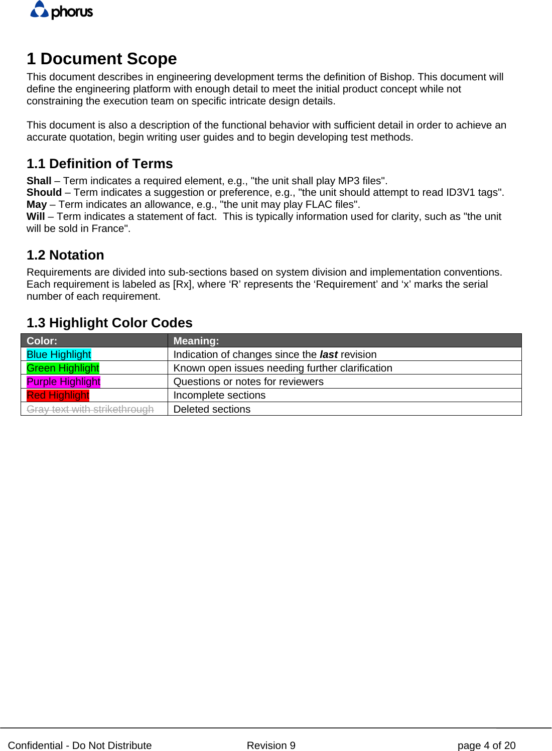  Confidential - Do Not Distribute Revision 9 page 4 of 20 1 Document Scope This document describes in engineering development terms the definition of Bishop. This document will define the engineering platform with enough detail to meet the initial product concept while not constraining the execution team on specific intricate design details.  This document is also a description of the functional behavior with sufficient detail in order to achieve an accurate quotation, begin writing user guides and to begin developing test methods. 1.1 Definition of Terms Shall – Term indicates a required element, e.g., &quot;the unit shall play MP3 files&quot;. Should – Term indicates a suggestion or preference, e.g., &quot;the unit should attempt to read ID3V1 tags&quot;. May – Term indicates an allowance, e.g., &quot;the unit may play FLAC files&quot;. Will – Term indicates a statement of fact.  This is typically information used for clarity, such as &quot;the unit will be sold in France&quot;. 1.2 Notation Requirements are divided into sub-sections based on system division and implementation conventions. Each requirement is labeled as [Rx], where ‘R’ represents the ‘Requirement’ and ‘x’ marks the serial number of each requirement. 1.3 Highlight Color Codes Color: Meaning: Blue Highlight Indication of changes since the last revision Green Highlight   Known open issues needing further clarification Purple Highlight   Questions or notes for reviewers  Red Highlight Incomplete sections Gray text with strikethrough Deleted sections   