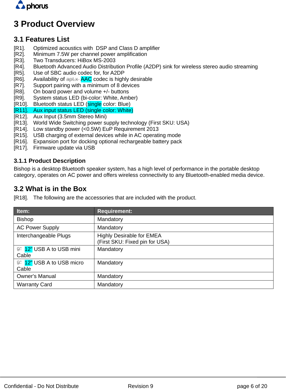  Confidential - Do Not Distribute Revision 9 page 6 of 20 3 Product Overview 3.1 Features List [R1]. Optimized acoustics with  DSP and Class D amplifier [R2]. Minimum 7.5W per channel power amplification [R3]. Two Transducers: HiBox MS-2003 [R4]. Bluetooth Advanced Audio Distribution Profile (A2DP) sink for wireless stereo audio streaming [R5]. Use of SBC audio codec for, for A2DP [R6]. Availability of apt.x  AAC codec is highly desirable [R7]. Support pairing with a minimum of 8 devices [R8]. On board power and volume +/- buttons [R9]. System status LED (bi-color: White, Amber) [R10]. Bluetooth status LED (single color: Blue) [R11]. Aux input status LED (single color: White) [R12]. Aux Input (3.5mm Stereo Mini) [R13]. World Wide Switching power supply technology (First SKU: USA) [R14]. Low standby power (&lt;0.5W) EuP Requirement 2013 [R15]. USB charging of external devices while in AC operating mode [R16]. Expansion port for docking optional rechargeable battery pack [R17]. Firmware update via USB 3.1.1 Product Description Bishop is a desktop Bluetooth speaker system, has a high level of performance in the portable desktop category, operates on AC power and offers wireless connectivity to any Bluetooth-enabled media device. 3.2 What is in the Box [R18]. The following are the accessories that are included with the product.  Item: Requirement: Bishop Mandatory AC Power Supply Mandatory Interchangeable Plugs Highly Desirable for EMEA (First SKU: Fixed pin for USA) 9”  12” USB A to USB mini Cable Mandatory 9”  12” USB A to USB micro Cable Mandatory Owner’s Manual Mandatory Warranty Card Mandatory  