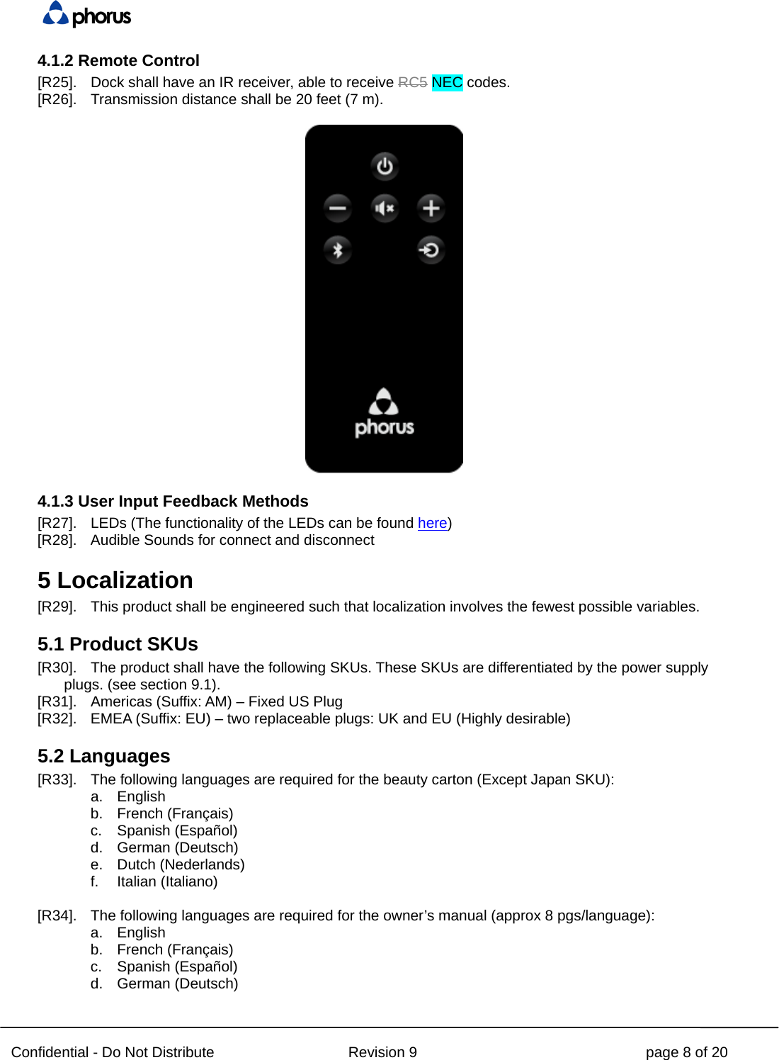  Confidential - Do Not Distribute Revision 9 page 8 of 20 4.1.2 Remote Control [R25]. Dock shall have an IR receiver, able to receive RC5 NEC codes. [R26]. Transmission distance shall be 20 feet (7 m).   4.1.3 User Input Feedback Methods [R27]. LEDs (The functionality of the LEDs can be found here) [R28]. Audible Sounds for connect and disconnect 5 Localization [R29]. This product shall be engineered such that localization involves the fewest possible variables. 5.1 Product SKUs [R30]. The product shall have the following SKUs. These SKUs are differentiated by the power supply plugs. (see section 9.1). [R31]. Americas (Suffix: AM) – Fixed US Plug [R32]. EMEA (Suffix: EU) – two replaceable plugs: UK and EU (Highly desirable) 5.2 Languages [R33]. The following languages are required for the beauty carton (Except Japan SKU): a. English b. French (Français) c. Spanish (Español) d. German (Deutsch) e. Dutch (Nederlands) f. Italian (Italiano)  [R34]. The following languages are required for the owner’s manual (approx 8 pgs/language): a. English b. French (Français) c. Spanish (Español) d. German (Deutsch) 