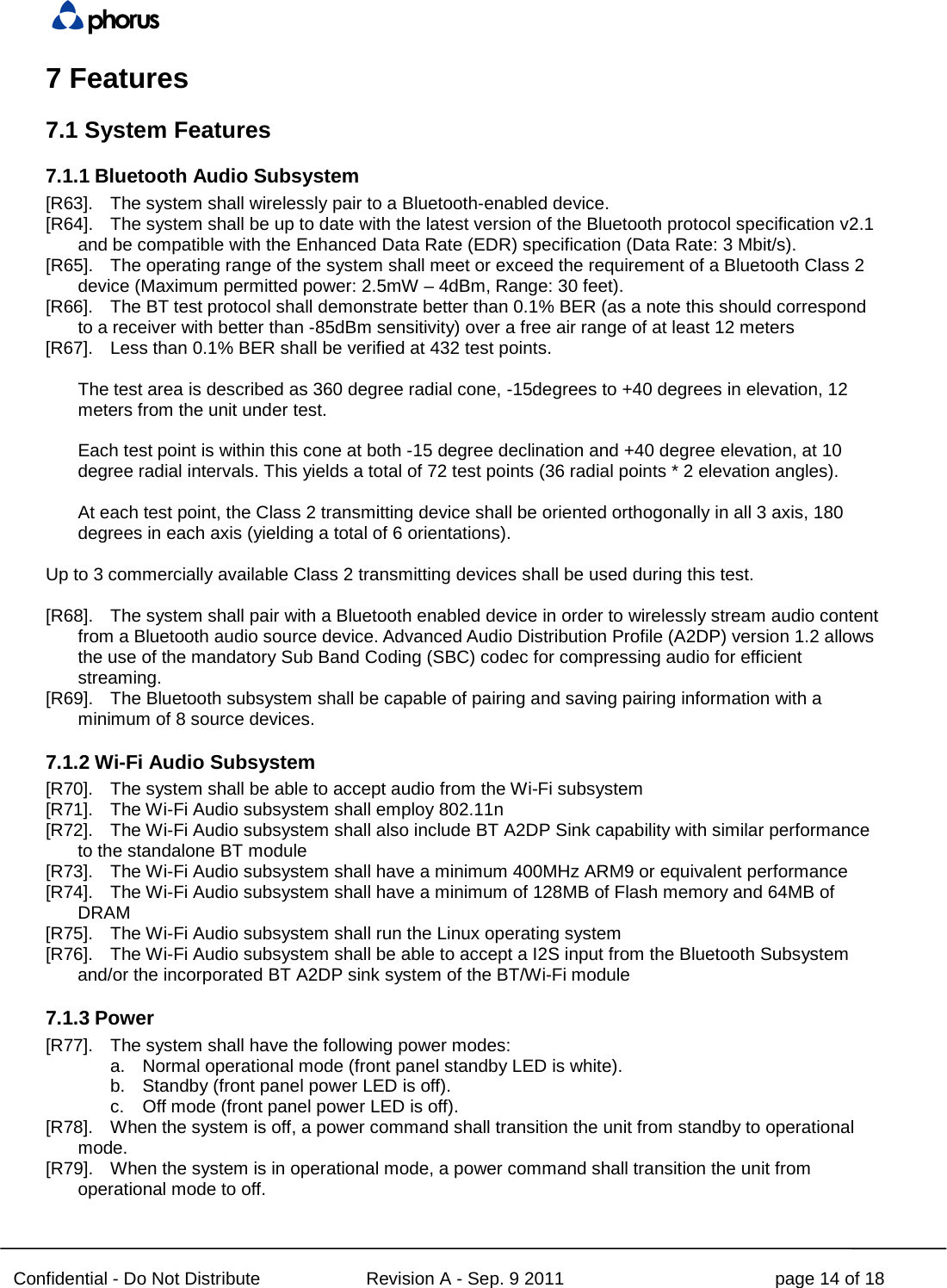  Confidential - Do Not Distribute Revision A - Sep. 9 2011 page 14 of 18 7 Features 7.1 System Features 7.1.1 Bluetooth Audio Subsystem [R63]. The system shall wirelessly pair to a Bluetooth-enabled device. [R64]. The system shall be up to date with the latest version of the Bluetooth protocol specification v2.1 and be compatible with the Enhanced Data Rate (EDR) specification (Data Rate: 3 Mbit/s). [R65]. The operating range of the system shall meet or exceed the requirement of a Bluetooth Class 2 device (Maximum permitted power: 2.5mW – 4dBm, Range: 30 feet). [R66]. The BT test protocol shall demonstrate better than 0.1% BER (as a note this should correspond to a receiver with better than -85dBm sensitivity) over a free air range of at least 12 meters [R67]. Less than 0.1% BER shall be verified at 432 test points.  The test area is described as 360 degree radial cone, -15degrees to +40 degrees in elevation, 12 meters from the unit under test.  Each test point is within this cone at both -15 degree declination and +40 degree elevation, at 10 degree radial intervals. This yields a total of 72 test points (36 radial points * 2 elevation angles).  At each test point, the Class 2 transmitting device shall be oriented orthogonally in all 3 axis, 180 degrees in each axis (yielding a total of 6 orientations).  Up to 3 commercially available Class 2 transmitting devices shall be used during this test.  [R68]. The system shall pair with a Bluetooth enabled device in order to wirelessly stream audio content from a Bluetooth audio source device. Advanced Audio Distribution Profile (A2DP) version 1.2 allows the use of the mandatory Sub Band Coding (SBC) codec for compressing audio for efficient streaming. [R69]. The Bluetooth subsystem shall be capable of pairing and saving pairing information with a minimum of 8 source devices. 7.1.2 Wi-Fi Audio Subsystem [R70]. The system shall be able to accept audio from the Wi-Fi subsystem [R71]. The Wi-Fi Audio subsystem shall employ 802.11n [R72]. The Wi-Fi Audio subsystem shall also include BT A2DP Sink capability with similar performance to the standalone BT module [R73]. The Wi-Fi Audio subsystem shall have a minimum 400MHz ARM9 or equivalent performance [R74]. The Wi-Fi Audio subsystem shall have a minimum of 128MB of Flash memory and 64MB of DRAM [R75]. The Wi-Fi Audio subsystem shall run the Linux operating system [R76]. The Wi-Fi Audio subsystem shall be able to accept a I2S input from the Bluetooth Subsystem and/or the incorporated BT A2DP sink system of the BT/Wi-Fi module 7.1.3 Power [R77]. The system shall have the following power modes: a. Normal operational mode (front panel standby LED is white). b. Standby (front panel power LED is off). c. Off mode (front panel power LED is off). [R78]. When the system is off, a power command shall transition the unit from standby to operational mode. [R79]. When the system is in operational mode, a power command shall transition the unit from operational mode to off. 