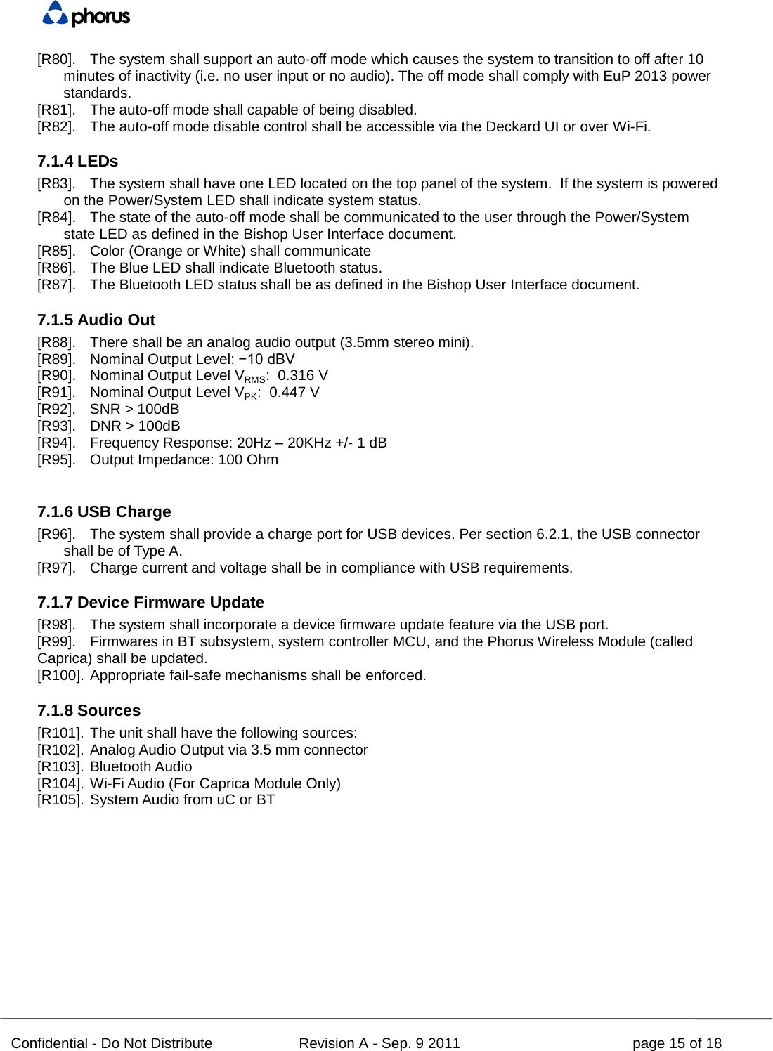  Confidential - Do Not Distribute Revision A - Sep. 9 2011 page 15 of 18 [R80]. The system shall support an auto-off mode which causes the system to transition to off after 10 minutes of inactivity (i.e. no user input or no audio). The off mode shall comply with EuP 2013 power standards.   [R81]. The auto-off mode shall capable of being disabled. [R82]. The auto-off mode disable control shall be accessible via the Deckard UI or over Wi-Fi.  7.1.4 LEDs [R83]. The system shall have one LED located on the top panel of the system.  If the system is powered on the Power/System LED shall indicate system status.   [R84]. The state of the auto-off mode shall be communicated to the user through the Power/System state LED as defined in the Bishop User Interface document.   [R85]. Color (Orange or White) shall communicate   [R86]. The Blue LED shall indicate Bluetooth status. [R87]. The Bluetooth LED status shall be as defined in the Bishop User Interface document. 7.1.5 Audio Out [R88]. There shall be an analog audio output (3.5mm stereo mini). [R89]. Nominal Output Level: −10 dBV [R90]. Nominal Output Level VRMS:  0.316 V [R91]. Nominal Output Level VPK:  0.447 V [R92]. SNR &gt; 100dB [R93].  DNR &gt; 100dB [R94]. Frequency Response: 20Hz – 20KHz +/- 1 dB [R95]. Output Impedance: 100 Ohm  7.1.6 USB Charge [R96]. The system shall provide a charge port for USB devices. Per section 6.2.1, the USB connector shall be of Type A. [R97]. Charge current and voltage shall be in compliance with USB requirements. 7.1.7 Device Firmware Update [R98]. The system shall incorporate a device firmware update feature via the USB port. [R99]. Firmwares in BT subsystem, system controller MCU, and the Phorus Wireless Module (called Caprica) shall be updated. [R100]. Appropriate fail-safe mechanisms shall be enforced. 7.1.8 Sources [R101]. The unit shall have the following sources: [R102]. Analog Audio Output via 3.5 mm connector [R103]. Bluetooth Audio [R104]. Wi-Fi Audio (For Caprica Module Only) [R105]. System Audio from uC or BT     