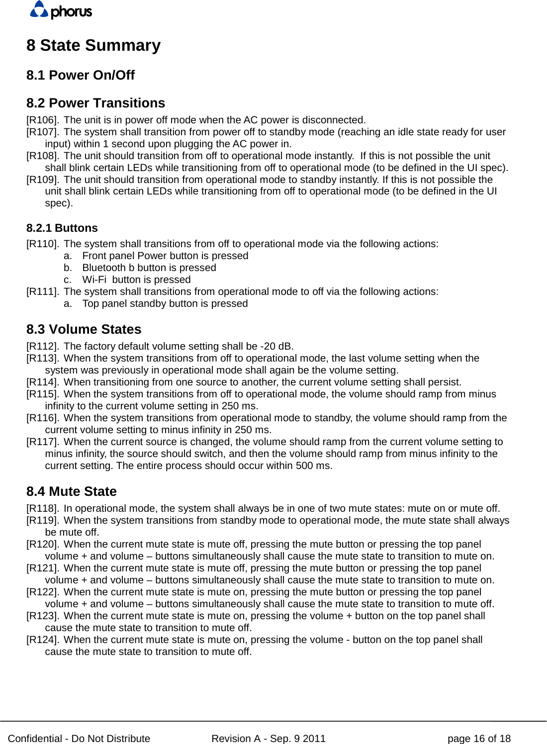  Confidential - Do Not Distribute Revision A - Sep. 9 2011 page 16 of 18 8 State Summary 8.1 Power On/Off 8.2 Power Transitions [R106]. The unit is in power off mode when the AC power is disconnected. [R107]. The system shall transition from power off to standby mode (reaching an idle state ready for user input) within 1 second upon plugging the AC power in. [R108]. The unit should transition from off to operational mode instantly.  If this is not possible the unit shall blink certain LEDs while transitioning from off to operational mode (to be defined in the UI spec). [R109]. The unit should transition from operational mode to standby instantly. If this is not possible the unit shall blink certain LEDs while transitioning from off to operational mode (to be defined in the UI spec). 8.2.1 Buttons [R110]. The system shall transitions from off to operational mode via the following actions: a. Front panel Power button is pressed b. Bluetooth b button is pressed c. Wi-Fi  button is pressed [R111]. The system shall transitions from operational mode to off via the following actions: a. Top panel standby button is pressed 8.3 Volume States [R112]. The factory default volume setting shall be -20 dB. [R113]. When the system transitions from off to operational mode, the last volume setting when the system was previously in operational mode shall again be the volume setting. [R114]. When transitioning from one source to another, the current volume setting shall persist. [R115]. When the system transitions from off to operational mode, the volume should ramp from minus infinity to the current volume setting in 250 ms. [R116]. When the system transitions from operational mode to standby, the volume should ramp from the current volume setting to minus infinity in 250 ms. [R117]. When the current source is changed, the volume should ramp from the current volume setting to minus infinity, the source should switch, and then the volume should ramp from minus infinity to the current setting. The entire process should occur within 500 ms. 8.4 Mute State [R118]. In operational mode, the system shall always be in one of two mute states: mute on or mute off. [R119]. When the system transitions from standby mode to operational mode, the mute state shall always be mute off. [R120]. When the current mute state is mute off, pressing the mute button or pressing the top panel volume + and volume – buttons simultaneously shall cause the mute state to transition to mute on. [R121]. When the current mute state is mute off, pressing the mute button or pressing the top panel volume + and volume – buttons simultaneously shall cause the mute state to transition to mute on. [R122]. When the current mute state is mute on, pressing the mute button or pressing the top panel volume + and volume – buttons simultaneously shall cause the mute state to transition to mute off. [R123]. When the current mute state is mute on, pressing the volume + button on the top panel shall cause the mute state to transition to mute off. [R124]. When the current mute state is mute on, pressing the volume - button on the top panel shall cause the mute state to transition to mute off. 