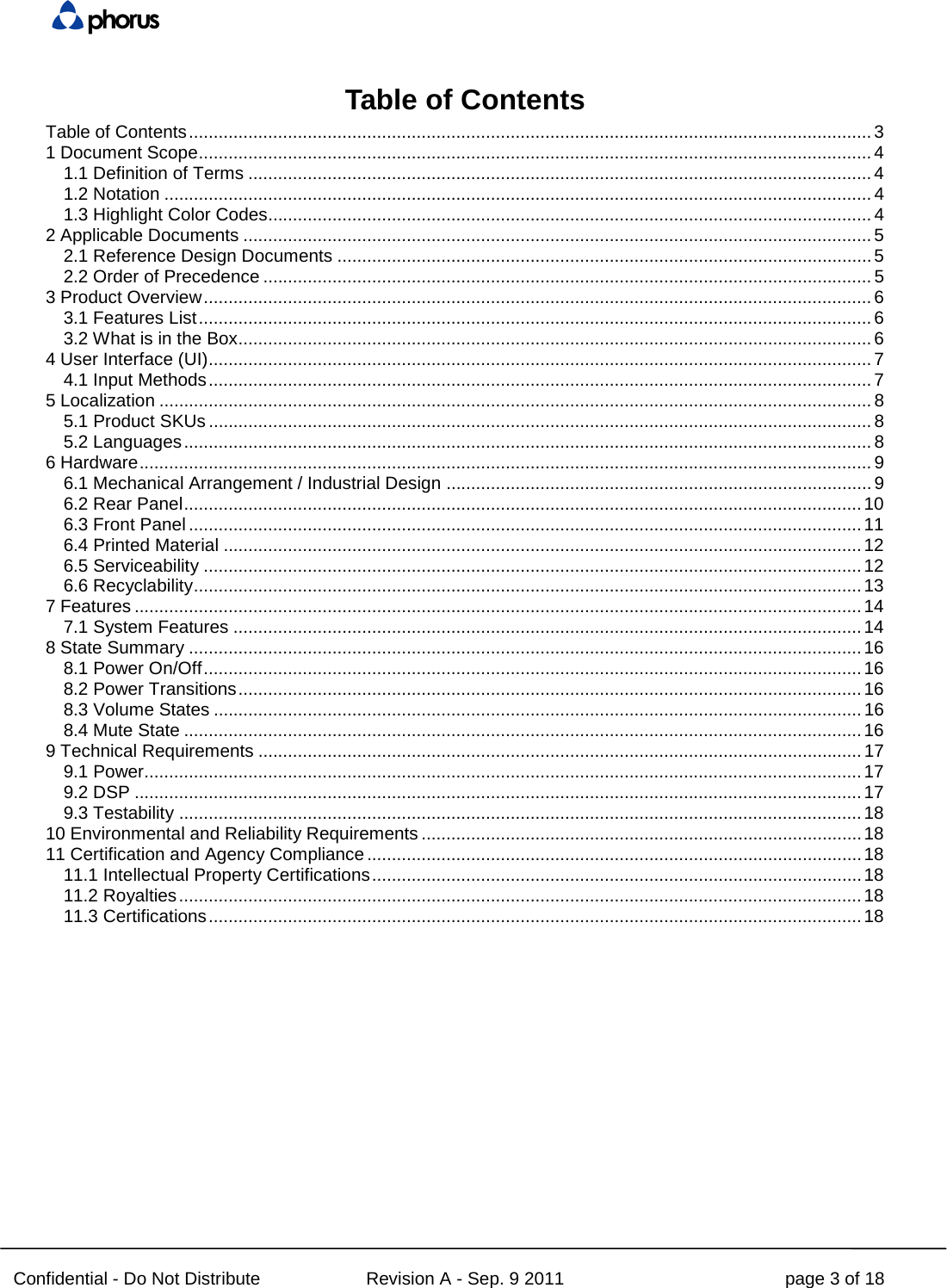  Confidential - Do Not Distribute Revision A - Sep. 9 2011 page 3 of 18 Table of Contents Table of Contents .......................................................................................................................................... 3 1 Document Scope ........................................................................................................................................ 4 1.1 Definition of Terms .............................................................................................................................. 4 1.2 Notation ............................................................................................................................................... 4 1.3 Highlight Color Codes.......................................................................................................................... 4 2 Applicable Documents ............................................................................................................................... 5 2.1 Reference Design Documents ............................................................................................................ 5 2.2 Order of Precedence ........................................................................................................................... 5 3 Product Overview ....................................................................................................................................... 6 3.1 Features List ........................................................................................................................................ 6 3.2 What is in the Box ................................................................................................................................ 6 4 User Interface (UI) ...................................................................................................................................... 7 4.1 Input Methods ...................................................................................................................................... 7 5 Localization ................................................................................................................................................ 8 5.1 Product SKUs ...................................................................................................................................... 8 5.2 Languages ........................................................................................................................................... 8 6 Hardware .................................................................................................................................................... 9 6.1 Mechanical Arrangement / Industrial Design ...................................................................................... 9 6.2 Rear Panel ......................................................................................................................................... 10 6.3 Front Panel ........................................................................................................................................ 11 6.4 Printed Material ................................................................................................................................. 12 6.5 Serviceability ..................................................................................................................................... 12 6.6 Recyclability ....................................................................................................................................... 13 7 Features ................................................................................................................................................... 14 7.1 System Features ............................................................................................................................... 14 8 State Summary ........................................................................................................................................ 16 8.1 Power On/Off ..................................................................................................................................... 16 8.2 Power Transitions .............................................................................................................................. 16 8.3 Volume States ................................................................................................................................... 16 8.4 Mute State ......................................................................................................................................... 16 9 Technical Requirements .......................................................................................................................... 17 9.1 Power................................................................................................................................................. 17 9.2 DSP ................................................................................................................................................... 17 9.3 Testability .......................................................................................................................................... 18 10 Environmental and Reliability Requirements ......................................................................................... 18 11 Certification and Agency Compliance .................................................................................................... 18 11.1 Intellectual Property Certifications ................................................................................................... 18 11.2 Royalties .......................................................................................................................................... 18 11.3 Certifications .................................................................................................................................... 18  