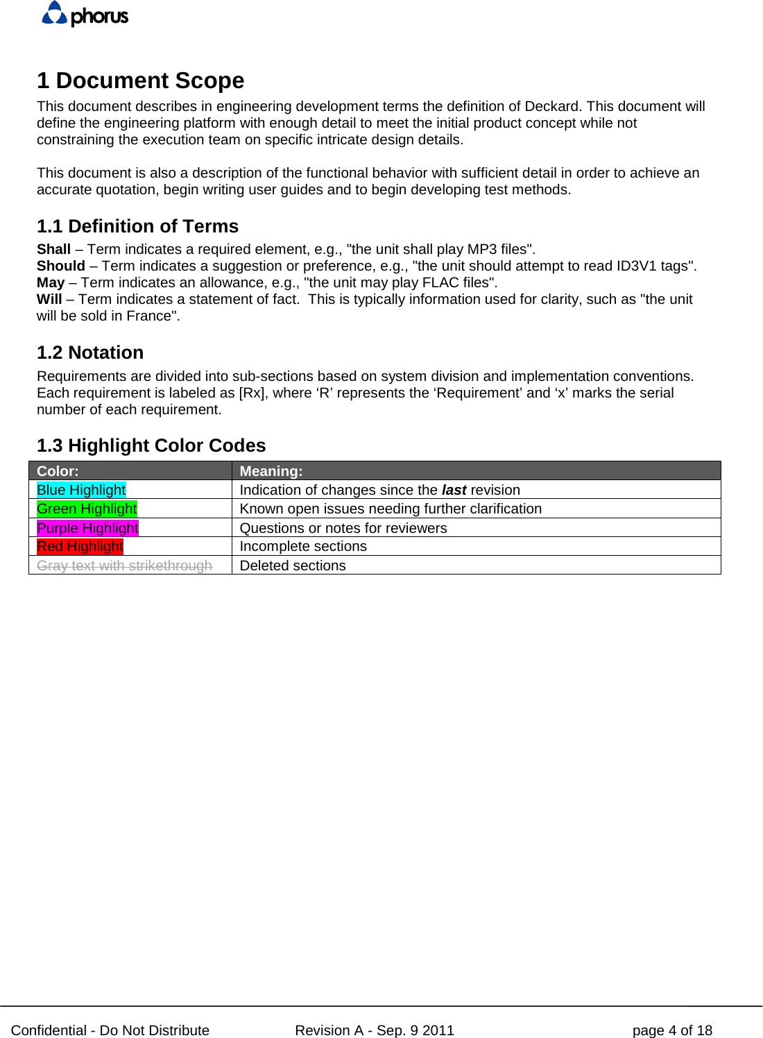  Confidential - Do Not Distribute Revision A - Sep. 9 2011 page 4 of 18 1 Document Scope This document describes in engineering development terms the definition of Deckard. This document will define the engineering platform with enough detail to meet the initial product concept while not constraining the execution team on specific intricate design details.  This document is also a description of the functional behavior with sufficient detail in order to achieve an accurate quotation, begin writing user guides and to begin developing test methods. 1.1 Definition of Terms Shall – Term indicates a required element, e.g., &quot;the unit shall play MP3 files&quot;. Should – Term indicates a suggestion or preference, e.g., &quot;the unit should attempt to read ID3V1 tags&quot;. May – Term indicates an allowance, e.g., &quot;the unit may play FLAC files&quot;. Will – Term indicates a statement of fact.  This is typically information used for clarity, such as &quot;the unit will be sold in France&quot;. 1.2 Notation Requirements are divided into sub-sections based on system division and implementation conventions. Each requirement is labeled as [Rx], where ‘R’ represents the ‘Requirement’ and ‘x’ marks the serial number of each requirement. 1.3 Highlight Color Codes Color: Meaning: Blue Highlight Indication of changes since the last revision Green Highlight   Known open issues needing further clarification Purple Highlight   Questions or notes for reviewers  Red Highlight Incomplete sections Gray text with strikethrough Deleted sections   