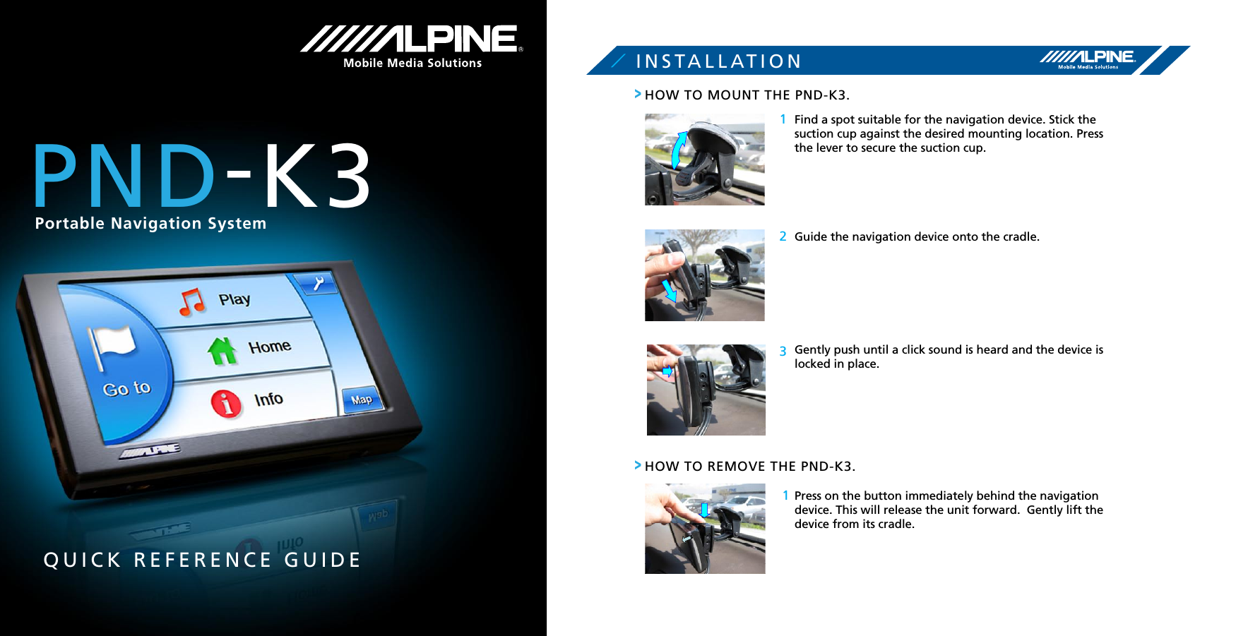 QUICK REFERENCE GUIDEINSTALLATION1231HOW TO MOUNT THE PND-K3.Find a spot suitable for the navigation device. Stick the suction cup against the desired mounting location. Press the lever to secure the suction cup.Guide the navigation device onto the cradle.Gently push until a click sound is heard and the device is locked in place.HOW TO REMOVE THE PND-K3.Press on the button immediately behind the navigation  device. This will release the unit forward.  Gently lift the device from its cradle.&gt;&gt;PND-K3Portable Navigation System