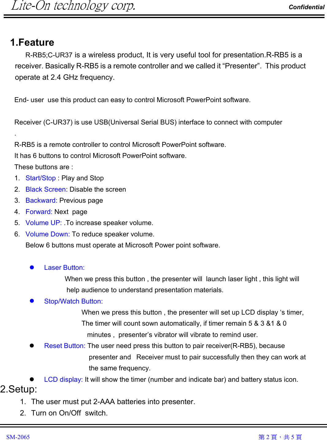          Lite-On technology corp.                                                                Confidential               SM-2065                                                                                                                                                  第 2 頁，共 5 頁  1.Feature           R-RB5;C-UR37 is a wireless product, It is very useful tool for presentation.R-RB5 is a receiver. Basically R-RB5 is a remote controller and we called it “Presenter”.  This product operate at 2.4 GHz frequency.  End- user  use this product can easy to control Microsoft PowerPoint software.   Receiver (C-UR37) is use USB(Universal Serial BUS) interface to connect with computer . R-RB5 is a remote controller to control Microsoft PowerPoint software. It has 6 buttons to control Microsoft PowerPoint software. These buttons are : 1.  Start/Stop : Play and Stop  2.  Black Screen: Disable the screen 3.  Backward: Previous page 4.  Forward: Next  page 5.  Volume UP: .To increase speaker volume. 6.  Volume Down: To reduce speaker volume. Below 6 buttons must operate at Microsoft Power point software.    Laser Button:                      When we press this button , the presenter will  launch laser light , this light will help audience to understand presentation materials.   Stop/Watch Button:                               When we press this button , the presenter will set up LCD display ‘s timer,                               The timer will count sown automatically, if timer remain 5 &amp; 3 &amp;1 &amp; 0 minutes ,  presenter’s vibrator will vibrate to remind user.   Reset Button: The user need press this button to pair receiver(R-RB5), because    presenter and   Receiver must to pair successfully then they can work at  the same frequency.   LCD display: It will show the timer (number and indicate bar) and battery status icon.  2.Setup: 1.  The user must put 2-AAA batteries into presenter.  2.  Turn on On/Off  switch. 