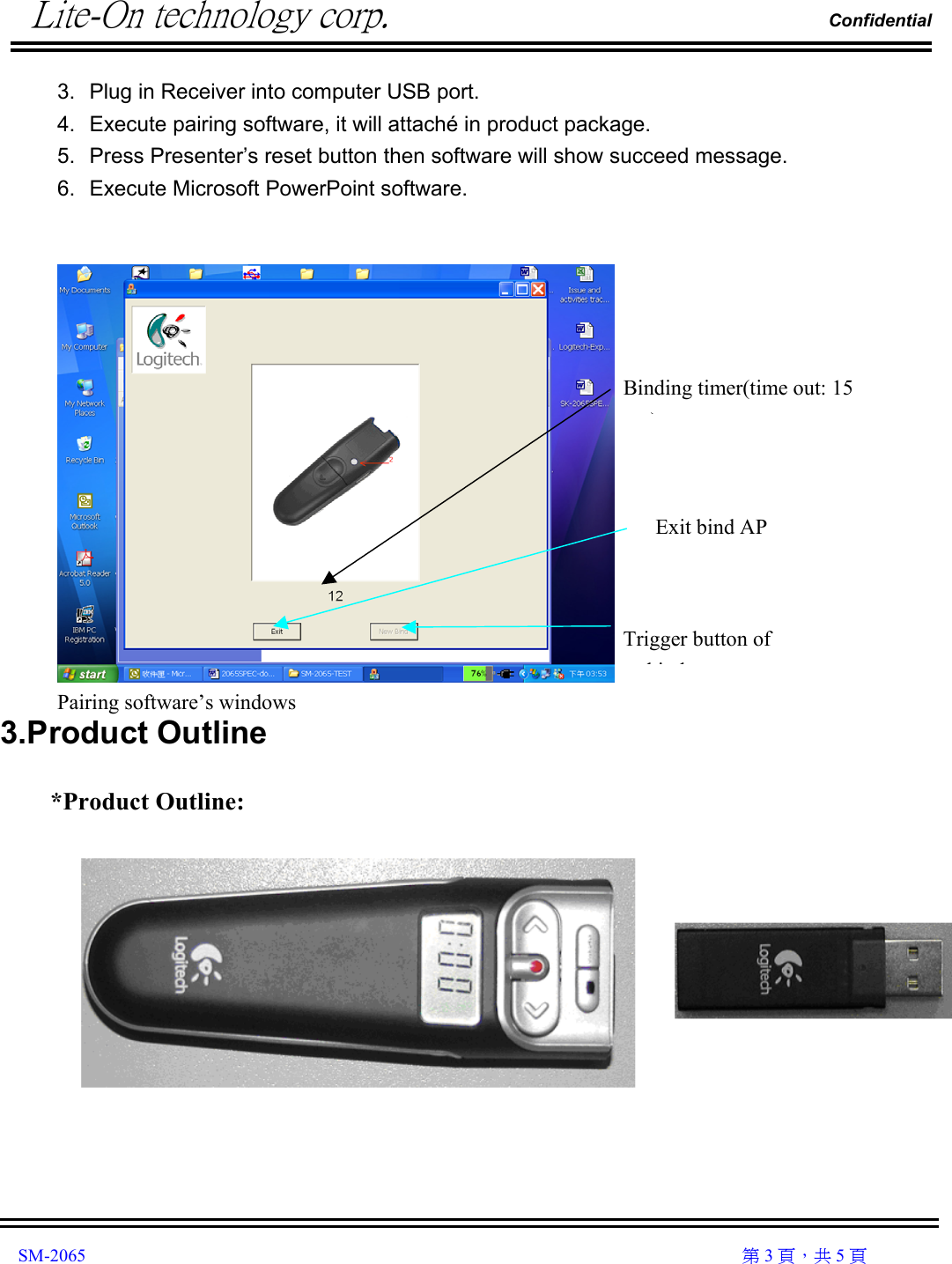          Lite-On technology corp.                                                                Confidential               SM-2065                                                                                                                                                  第 3 頁，共 5 頁 3.  Plug in Receiver into computer USB port. 4.  Execute pairing software, it will attaché in product package. 5.  Press Presenter’s reset button then software will show succeed message. 6.  Execute Microsoft PowerPoint software.    Pairing software’s windows 3.Product Outline  *Product Outline:      Binding timer(time out: 15 )Exit bind AP Trigger button of bi d