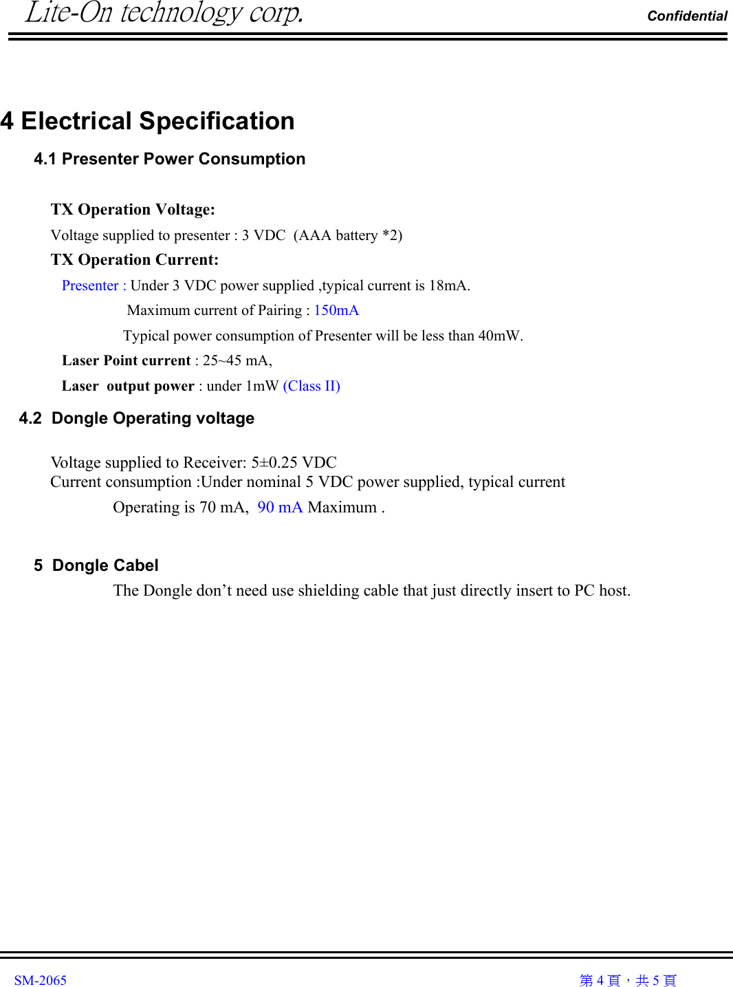          Lite-On technology corp.                                                                Confidential               SM-2065                                                                                                                                                  第 4 頁，共 5 頁   4 Electrical Specification    4.1 Presenter Power Consumption    TX Operation Voltage: Voltage supplied to presenter : 3 VDC  (AAA battery *2) TX Operation Current:                 Presenter : Under 3 VDC power supplied ,typical current is 18mA.                      Maximum current of Pairing : 150mA Typical power consumption of Presenter will be less than 40mW.    Laser Point current : 25~45 mA, Laser  output power : under 1mW (Class II)     4.2  Dongle Operating voltage  Voltage supplied to Receiver: 5±0.25 VDC        Current consumption :Under nominal 5 VDC power supplied, typical current Operating is 70 mA,  90 mA Maximum .  5  Dongle Cabel The Dongle don’t need use shielding cable that just directly insert to PC host.              