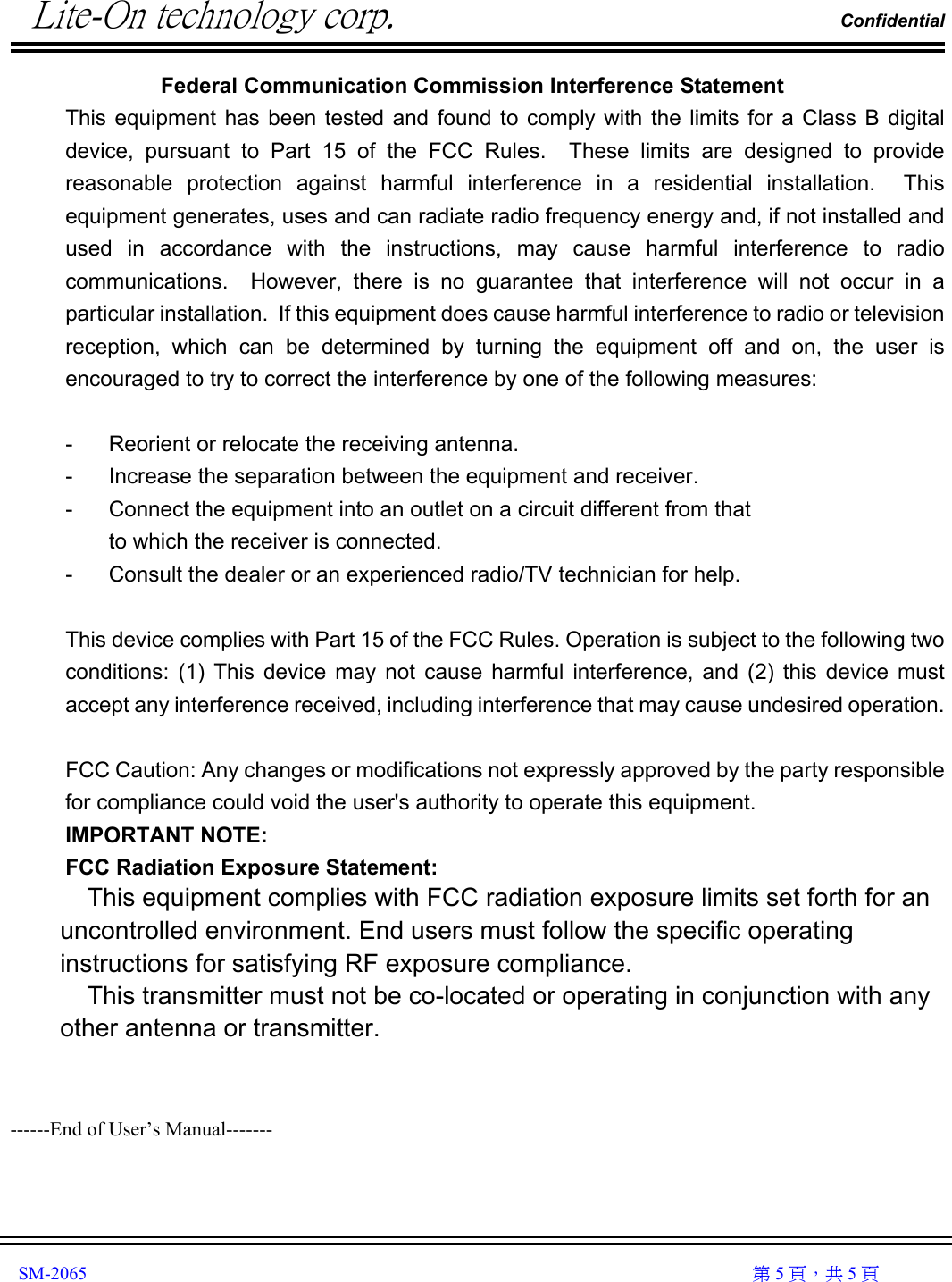          Lite-On technology corp.                                                                Confidential               SM-2065                                                                                                                                                  第 5 頁，共 5 頁 Federal Communication Commission Interference Statement This equipment has been tested and found to comply with the limits for a Class B digital device, pursuant to Part 15 of the FCC Rules.  These limits are designed to provide reasonable protection against harmful interference in a residential installation.  This equipment generates, uses and can radiate radio frequency energy and, if not installed and used in accordance with the instructions, may cause harmful interference to radio communications.  However, there is no guarantee that interference will not occur in a particular installation.  If this equipment does cause harmful interference to radio or television reception, which can be determined by turning the equipment off and on, the user is encouraged to try to correct the interference by one of the following measures:  -  Reorient or relocate the receiving antenna. -  Increase the separation between the equipment and receiver. -  Connect the equipment into an outlet on a circuit different from that to which the receiver is connected. -  Consult the dealer or an experienced radio/TV technician for help.  This device complies with Part 15 of the FCC Rules. Operation is subject to the following two conditions: (1) This device may not cause harmful interference, and (2) this device must accept any interference received, including interference that may cause undesired operation.  FCC Caution: Any changes or modifications not expressly approved by the party responsible for compliance could void the user&apos;s authority to operate this equipment. IMPORTANT NOTE: FCC Radiation Exposure Statement: This equipment complies with FCC radiation exposure limits set forth for an uncontrolled environment. End users must follow the specific operating instructions for satisfying RF exposure compliance. This transmitter must not be co-located or operating in conjunction with any other antenna or transmitter.     ------End of User’s Manual------- 