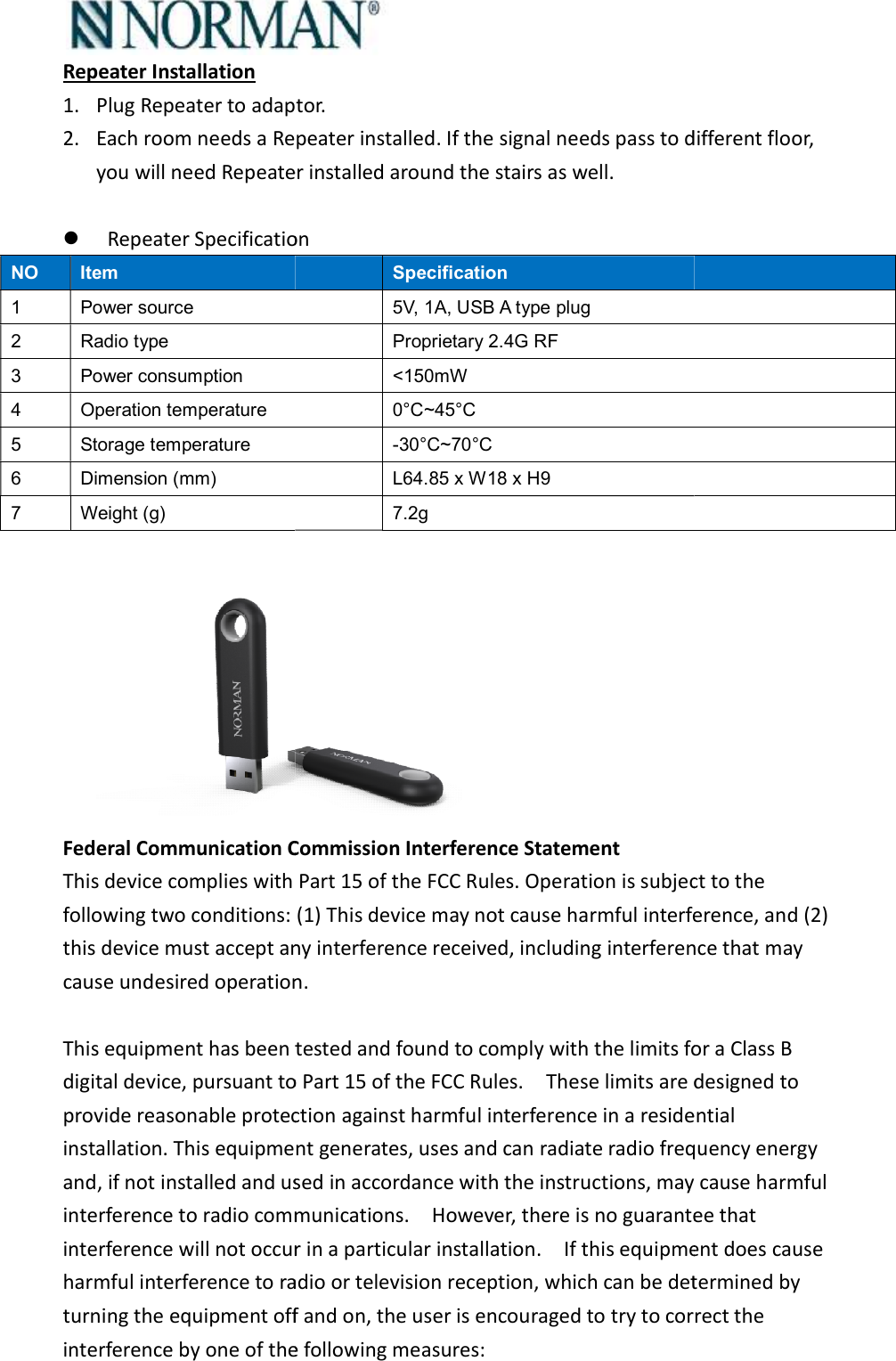 Repeater Installation 1. Plug Repeater to adaptor. 2. Each room needs a Repeateryou will need Repeater installed around the stairs as well.  Repeater SpecificationNO  Item 1  Power source 2  Radio type 3  Power consumption 4  Operation temperature 5  Storage temperature 6  Dimension (mm) 7  Weight (g)  Federal Communication Commission Interference StatementThis device complies with Part 15 of the FCC Rules. Operation is subject to the following two conditions: (1) This device may not cause harmful interference, and (2) this device must accept any interference received, including interference that may cause undesired operation. This equipment has been tested and found to comply with the limits for a Class B digital device, pursuant to Part 15 of the FCC Rules.    These limits are desiprovide reasonable protection against harmful interference in a residential installation. This equipment generates, uses and can radiate radio frequency energy and, if not installed and used in accordance with the instructions, may cause harmful interference to radio communications.    However, there is no guarantee that interference will not occur in a particular installation.    If this equipment does cause harmful interference to radio or television reception, which can be determined by turning the equipment off and on, the user is encouraged to try to correct the interference by one of the following measures:  lug Repeater to adaptor.  Repeater installed. If the signal needs pass to different floor, you will need Repeater installed around the stairs as well. eater Specification Specification 5V, 1A, USB A type plug Proprietary 2.4G RF &lt;150mW 0°C~45°C -30°C~70°C L64.85 x W18 x H9 7.2g  Federal Communication Commission Interference Statement This device complies with Part 15 of the FCC Rules. Operation is subject to the following two conditions: (1) This device may not cause harmful interference, and (2) must accept any interference received, including interference that may cause undesired operation. This equipment has been tested and found to comply with the limits for a Class B digital device, pursuant to Part 15 of the FCC Rules.    These limits are desiprovide reasonable protection against harmful interference in a residential installation. This equipment generates, uses and can radiate radio frequency energy and, if not installed and used in accordance with the instructions, may cause harmful terference to radio communications.    However, there is no guarantee that interference will not occur in a particular installation.    If this equipment does cause harmful interference to radio or television reception, which can be determined by quipment off and on, the user is encouraged to try to correct the interference by one of the following measures: If the signal needs pass to different floor, This device complies with Part 15 of the FCC Rules. Operation is subject to the following two conditions: (1) This device may not cause harmful interference, and (2) must accept any interference received, including interference that may This equipment has been tested and found to comply with the limits for a Class B digital device, pursuant to Part 15 of the FCC Rules.    These limits are designed to provide reasonable protection against harmful interference in a residential installation. This equipment generates, uses and can radiate radio frequency energy and, if not installed and used in accordance with the instructions, may cause harmful terference to radio communications.    However, there is no guarantee that interference will not occur in a particular installation.    If this equipment does cause harmful interference to radio or television reception, which can be determined by quipment off and on, the user is encouraged to try to correct the 