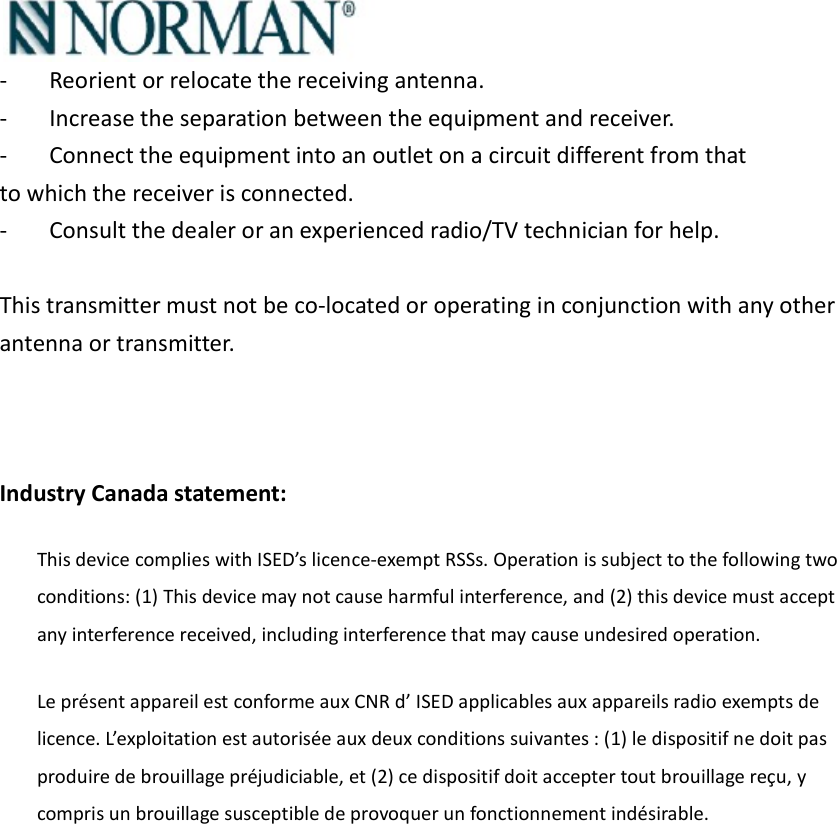  -  Reorient or relocate the receiving antenna. -  Increase the separation between the equipment and receiver. -  Connect the equipment into an outlet on a circuit different from that to which the receiver is connected. -  Consult the dealer or an experienced radio/TV technician for help.  This transmitter must not be co-located or operating in conjunction with any other antenna or transmitter.    Industry Canada statement: This device complies with ISED’s licence-exempt RSSs. Operation is subject to the following two conditions: (1) This device may not cause harmful interference, and (2) this device must accept any interference received, including interference that may cause undesired operation. Le présent appareil est conforme aux CNR d’ ISED applicables aux appareils radio exempts de licence. L’exploitation est autorisée aux deux conditions suivantes : (1) le dispositif ne doit pas produire de brouillage préjudiciable, et (2) ce dispositif doit accepter tout brouillage reçu, y compris un brouillage susceptible de provoquer un fonctionnement indésirable. 