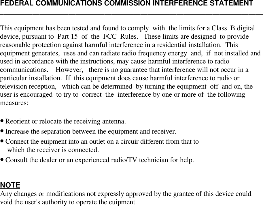 FEDERAL COMMUNICATIONS COMMISSION INTERFERENCE STATEMENT_________________________________________________________________________This equipment has been tested and found to comply  with  the limits for a Class  B digitaldevice, pursuant to  Part 15  of  the  FCC  Rules.   These limits are designed  to providereasonable protection against harmful interference in a residential installation.  Thisequipment generates,  uses and can radiate radio frequency energy  and,  if  not installed andused in accordance with the instructions, may cause harmful interference to radiocommunications.    However,   there is no guarantee that interference will not occur in aparticular installation.  If  this equipment does cause harmful interference to radio ortelevision reception,   which can be determined  by turning the equipment  off  and on, theuser is encouraged  to try to  correct  the  interference by one or more of  the followingmeasures:• Reorient or relocate the receiving antenna.• Increase the separation between the equipment and receiver.• Connect the euipment into an outlet on a circuir different from that to    which the receiver is connected.• Consult the dealer or an experienced radio/TV technician for help.NOTEAny changes or modifications not expressly approved by the grantee of this device couldvoid the user&apos;s authority to operate the euipment.   