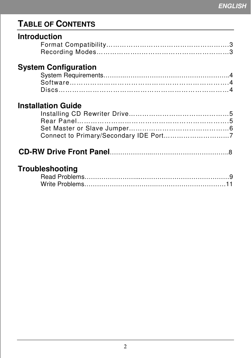 1ENGLISHTABLE OF CONTENTSIntroductionFormat Compatibility……………………………………………….3Recording Modes………………..…………………………………3System ConfigurationSystem Requirements……….…………………………………………..4Software…………………………………………………………….4Discs…………………………………………………………………4Installation GuideInstalling CD Rewriter Drive………………………………………5Rear Panel………………………………………………………….5Set Master or Slave Jumper………………………………………6Connect to Primary/Secondary IDE Port………………………...7CD-RW Drive Front Panel………………..……………………………….8TroubleshootingRead Problems……………………...……………………………………9Write Problems…………………………….……………………………11