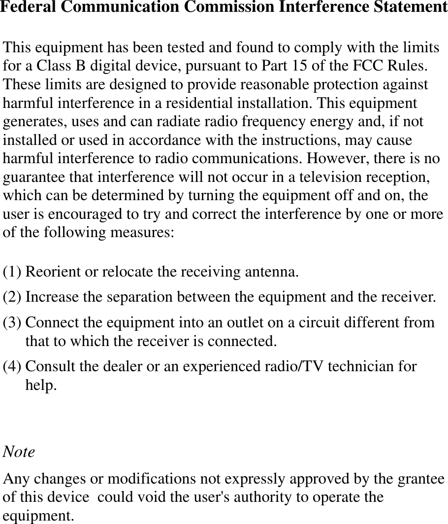 Federal Communication Commission Interference StatementThis equipment has been tested and found to comply with the limitsfor a Class B digital device, pursuant to Part 15 of the FCC Rules.These limits are designed to provide reasonable protection againstharmful interference in a residential installation. This equipmentgenerates, uses and can radiate radio frequency energy and, if notinstalled or used in accordance with the instructions, may causeharmful interference to radio communications. However, there is noguarantee that interference will not occur in a television reception,which can be determined by turning the equipment off and on, theuser is encouraged to try and correct the interference by one or moreof the following measures:(1) Reorient or relocate the receiving antenna.(2) Increase the separation between the equipment and the receiver.(3) Connect the equipment into an outlet on a circuit different fromthat to which the receiver is connected.(4) Consult the dealer or an experienced radio/TV technician forhelp.NoteAny changes or modifications not expressly approved by the granteeof this device could void the user&apos;s authority to operate theequipment.