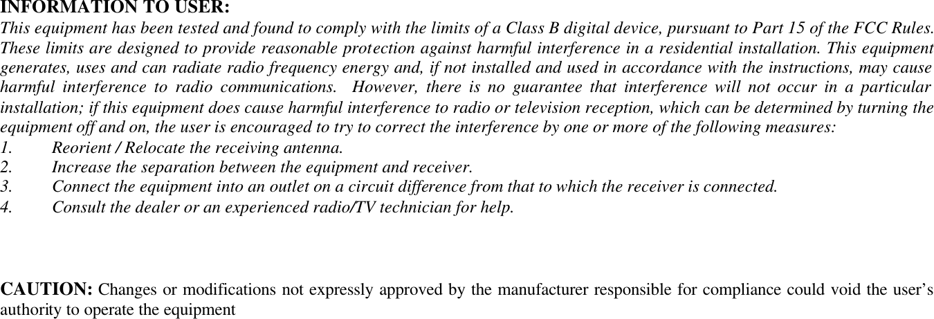  INFORMATION TO USER: This equipment has been tested and found to comply with the limits of a Class B digital device, pursuant to Part 15 of the FCC Rules. These limits are designed to provide reasonable protection against harmful interference in a residential installation. This equipment generates, uses and can radiate radio frequency energy and, if not installed and used in accordance with the instructions, may cause harmful interference to radio communications.  However, there is no guarantee that interference will not occur in a particular installation; if this equipment does cause harmful interference to radio or television reception, which can be determined by turning the equipment off and on, the user is encouraged to try to correct the interference by one or more of the following measures: 1.  Reorient / Relocate the receiving antenna. 2.  Increase the separation between the equipment and receiver. 3.  Connect the equipment into an outlet on a circuit difference from that to which the receiver is connected. 4.  Consult the dealer or an experienced radio/TV technician for help.     CAUTION: Changes or modifications not expressly approved by the manufacturer responsible for compliance could void the user’s authority to operate the equipment  