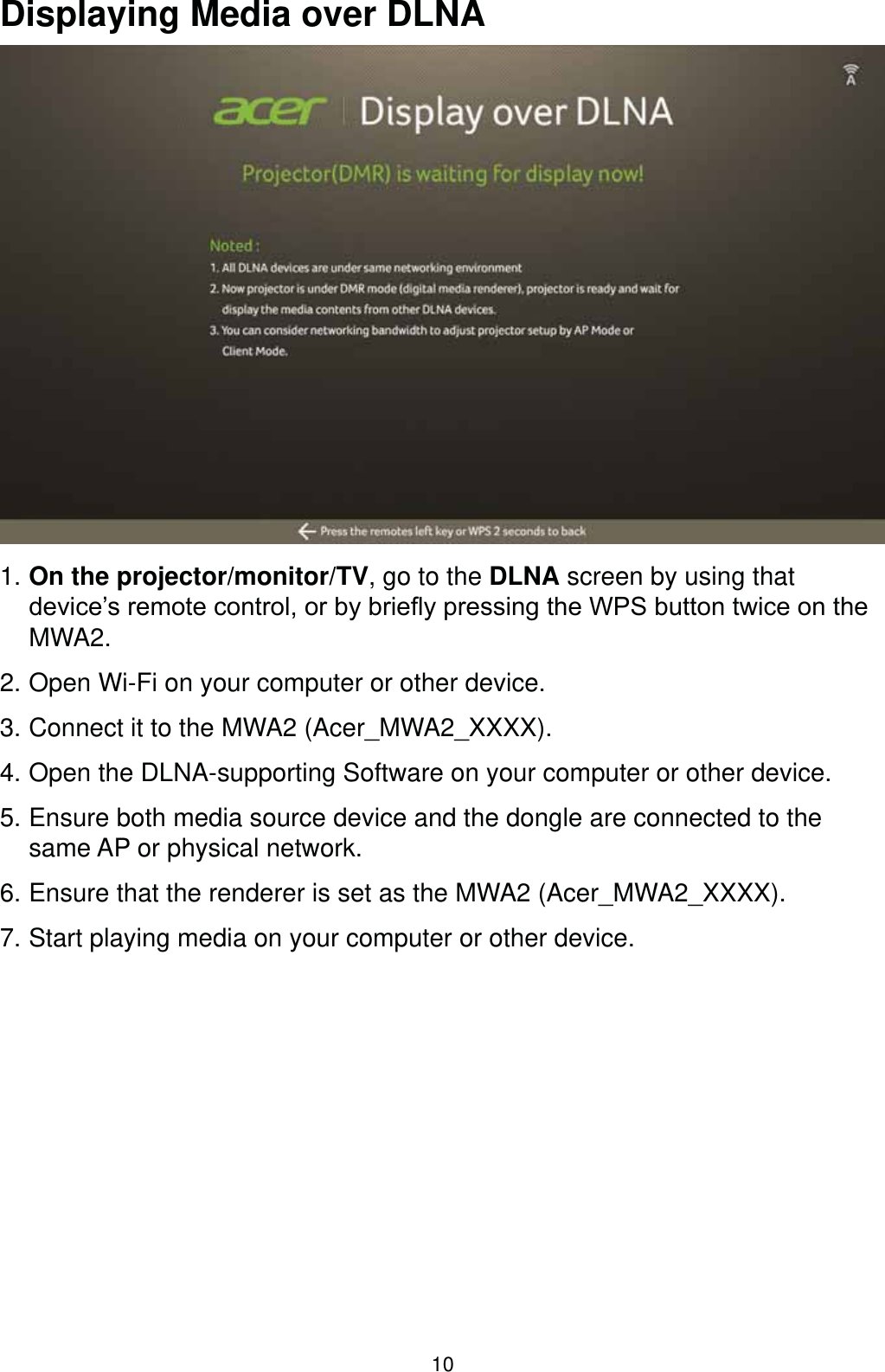 10Displaying Media over DLNA1. On the projector/monitor/TV, go to the DLNA screen by using that GHYLFH¶VUHPRWHFRQWURORUE\EULHÀ\SUHVVLQJWKH:36EXWWRQWZLFHRQWKHMWA2.2. Open Wi-Fi on your computer or other device.3. Connect it to the MWA2 (Acer_MWA2_XXXX). 4. Open the DLNA-supporting Software on your computer or other device. 5. Ensure both media source device and the dongle are connected to the same AP or physical network.6. Ensure that the renderer is set as the MWA2 (Acer_MWA2_XXXX).7. Start playing media on your computer or other device.