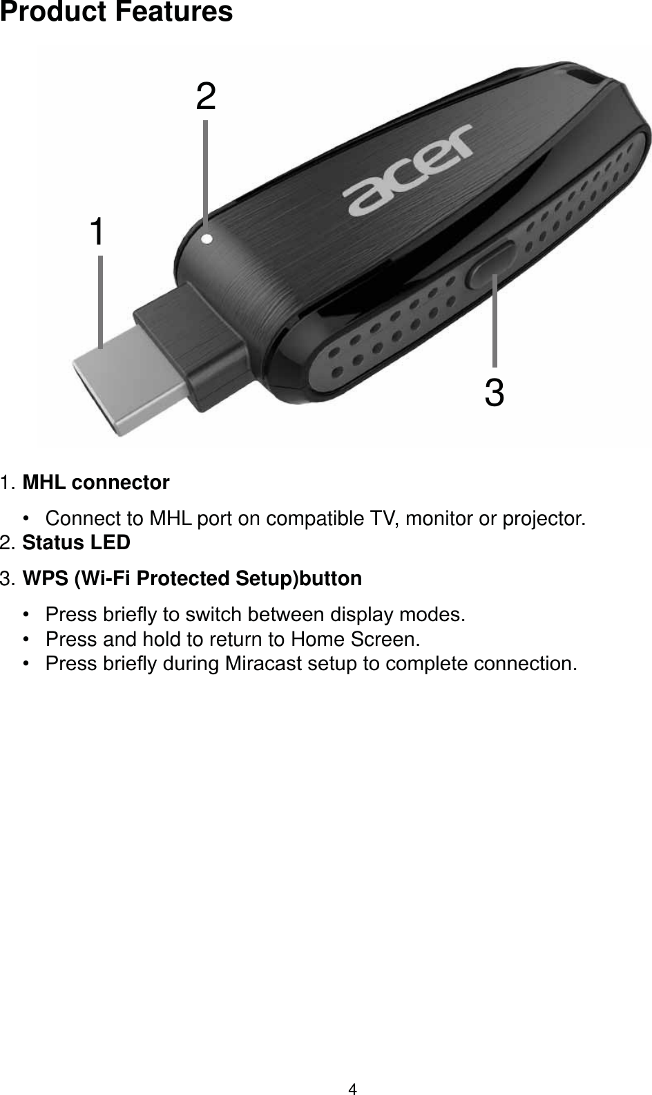 4Product Features1231. MHL connector  Connect to MHL port on compatible TV, monitor or projector.2. Status LED3. WPS (Wi-Fi Protected Setup)button  3UHVVEULHÀ\WRVZLWFKEHWZHHQGLVSOD\PRGHV Press and hold to return to Home Screen. 3UHVVEULHÀ\GXULQJ0LUDFDVWVHWXSWRFRPSOHWHFRQQHFWLRQ