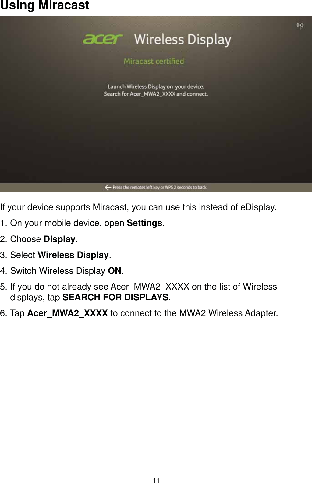 11Using MiracastIf your device supports Miracast, you can use this instead of eDisplay.1. On your mobile device, open Settings.2. Choose Display.3. Select Wireless Display.4. Switch Wireless Display ON.5. If you do not already see Acer_MWA2_XXXX on the list of Wireless displays, tap SEARCH FOR DISPLAYS.6. Tap Acer_MWA2_XXXX to connect to the MWA2 Wireless Adapter.