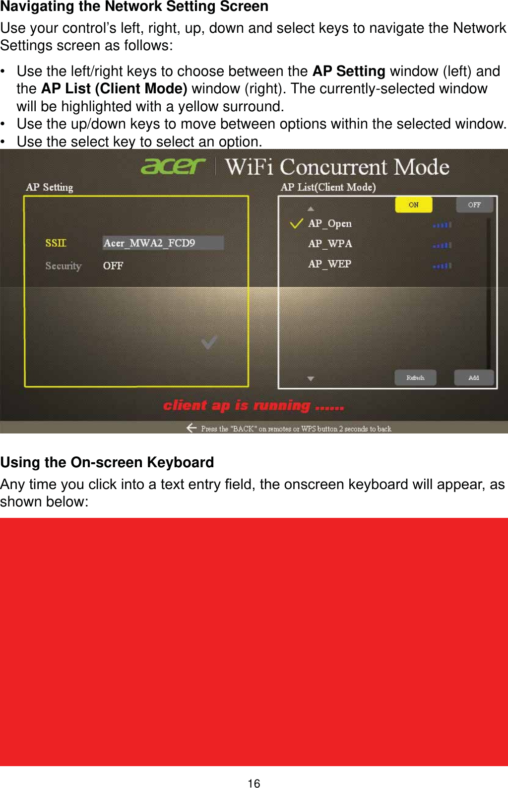 16Navigating the Network Setting ScreenUse your control’s left, right, up, down and select keys to navigate the Network Settings screen as follows: Use the left/right keys to choose between the AP Setting window (left) and the AP List (Client Mode) window (right). The currently-selected window will be highlighted with a yellow surround. Use the up/down keys to move between options within the selected window. Use the select key to select an option.Using the On-screen Keyboard$Q\WLPH\RXFOLFNLQWRDWH[WHQWU\¿HOGWKHRQVFUHHQNH\ERDUGZLOODSSHDUDVshown below: