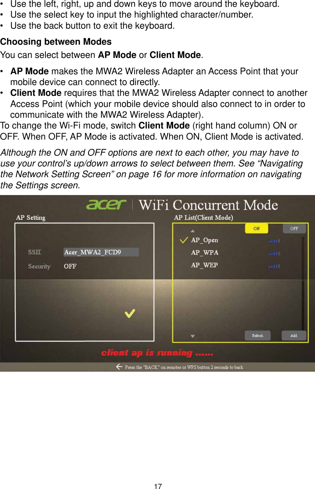 17 Use the left, right, up and down keys to move around the keyboard. Use the select key to input the highlighted character/number. Use the back button to exit the keyboard.Choosing between ModesYou can select between AP Mode or Client Mode. AP Mode makes the MWA2 Wireless Adapter an Access Point that your mobile device can connect to directly. Client Mode requires that the MWA2 Wireless Adapter connect to another Access Point (which your mobile device should also connect to in order to communicate with the MWA2 Wireless Adapter).To change the Wi-Fi mode, switch Client Mode (right hand column) ON or OFF. When OFF, AP Mode is activated. When ON, Client Mode is activated. Although the ON and OFF options are next to each other, you may have to use your control’s up/down arrows to select between them. See “Navigating the Network Setting Screen” on page 16 for more information on navigating the Settings screen.