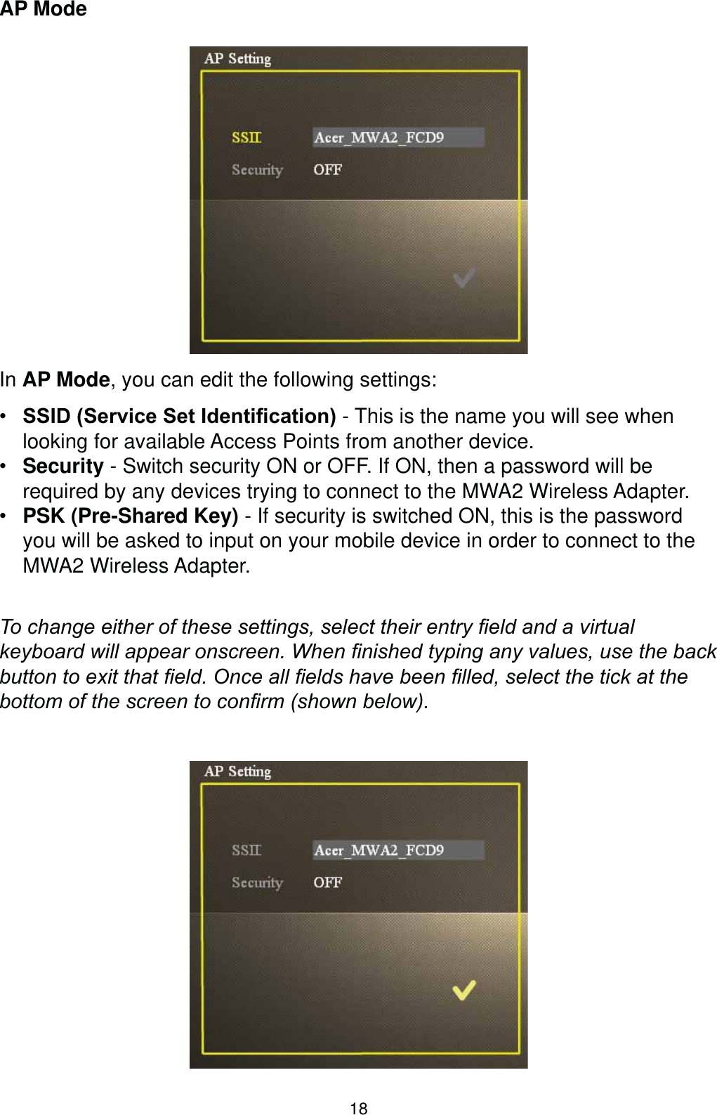 18AP ModeIn AP Mode, you can edit the following settings: 66,&apos;6HUYLFH6HW,GHQWL¿FDWLRQ - This is the name you will see when looking for available Access Points from another device. Security - Switch security ON or OFF. If ON, then a password will be required by any devices trying to connect to the MWA2 Wireless Adapter. PSK (Pre-Shared Key) - If security is switched ON, this is the password you will be asked to input on your mobile device in order to connect to the MWA2 Wireless Adapter.7RFKDQJHHLWKHURIWKHVHVHWWLQJVVHOHFWWKHLUHQWU\¿HOGDQGDYLUWXDONH\ERDUGZLOODSSHDURQVFUHHQ:KHQ¿QLVKHGW\SLQJDQ\YDOXHVXVHWKHEDFNEXWWRQWRH[LWWKDW¿HOG2QFHDOO¿HOGVKDYHEHHQ¿OOHGVHOHFWWKHWLFNDWWKHERWWRPRIWKHVFUHHQWRFRQ¿UPVKRZQEHORZ