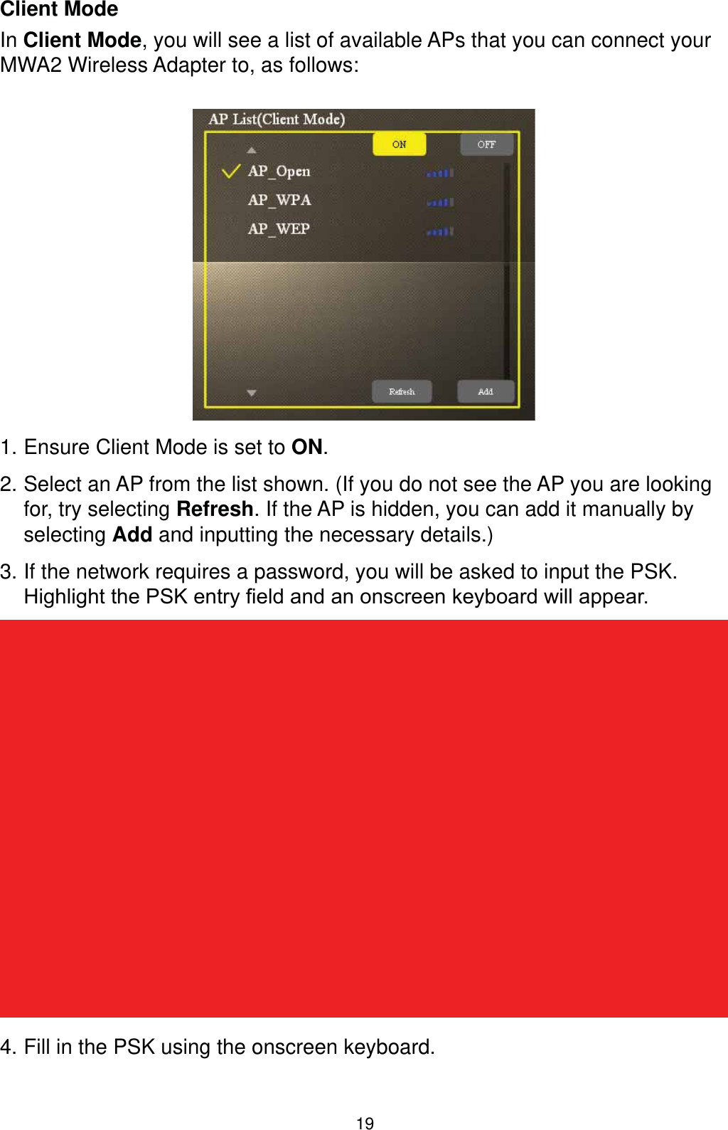 19Client ModeIn Client Mode, you will see a list of available APs that you can connect your MWA2 Wireless Adapter to, as follows:1. Ensure Client Mode is set to ON.2. Select an AP from the list shown. (If you do not see the AP you are looking for, try selecting Refresh. If the AP is hidden, you can add it manually by selecting Add and inputting the necessary details.)3. If the network requires a password, you will be asked to input the PSK. +LJKOLJKWWKH36.HQWU\¿HOGDQGDQRQVFUHHQNH\ERDUGZLOODSSHDU4. Fill in the PSK using the onscreen keyboard.