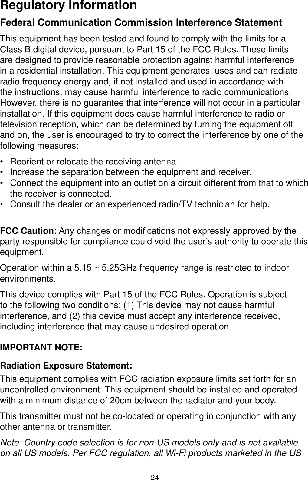 24Regulatory InformationFederal Communication Commission Interference StatementThis equipment has been tested and found to comply with the limits for a Class B digital device, pursuant to Part 15 of the FCC Rules. These limits are designed to provide reasonable protection against harmful interference in a residential installation. This equipment generates, uses and can radiate radio frequency energy and, if not installed and used in accordance with the instructions, may cause harmful interference to radio communications. However, there is no guarantee that interference will not occur in a particular installation. If this equipment does cause harmful interference to radio or television reception, which can be determined by turning the equipment off and on, the user is encouraged to try to correct the interference by one of the following measures: Reorient or relocate the receiving antenna. Increase the separation between the equipment and receiver. Connect the equipment into an outlet on a circuit different from that to which the receiver is connected. Consult the dealer or an experienced radio/TV technician for help.FCC Caution:$Q\FKDQJHVRUPRGL¿FDWLRQVQRWH[SUHVVO\DSSURYHGE\WKHparty responsible for compliance could void the user’s authority to operate this equipment.Operation within a 5.15 ~ 5.25GHz frequency range is restricted to indoor environments. This device complies with Part 15 of the FCC Rules. Operation is subject to the following two conditions: (1) This device may not cause harmful interference, and (2) this device must accept any interference received, including interference that may cause undesired operation.IMPORTANT NOTE:Radiation Exposure Statement:This equipment complies with FCC radiation exposure limits set forth for an uncontrolled environment. This equipment should be installed and operated with a minimum distance of 20cm between the radiator and your body.This transmitter must not be co-located or operating in conjunction with any other antenna or transmitter.Note: Country code selection is for non-US models only and is not available on all US models. Per FCC regulation, all Wi-Fi products marketed in the US 