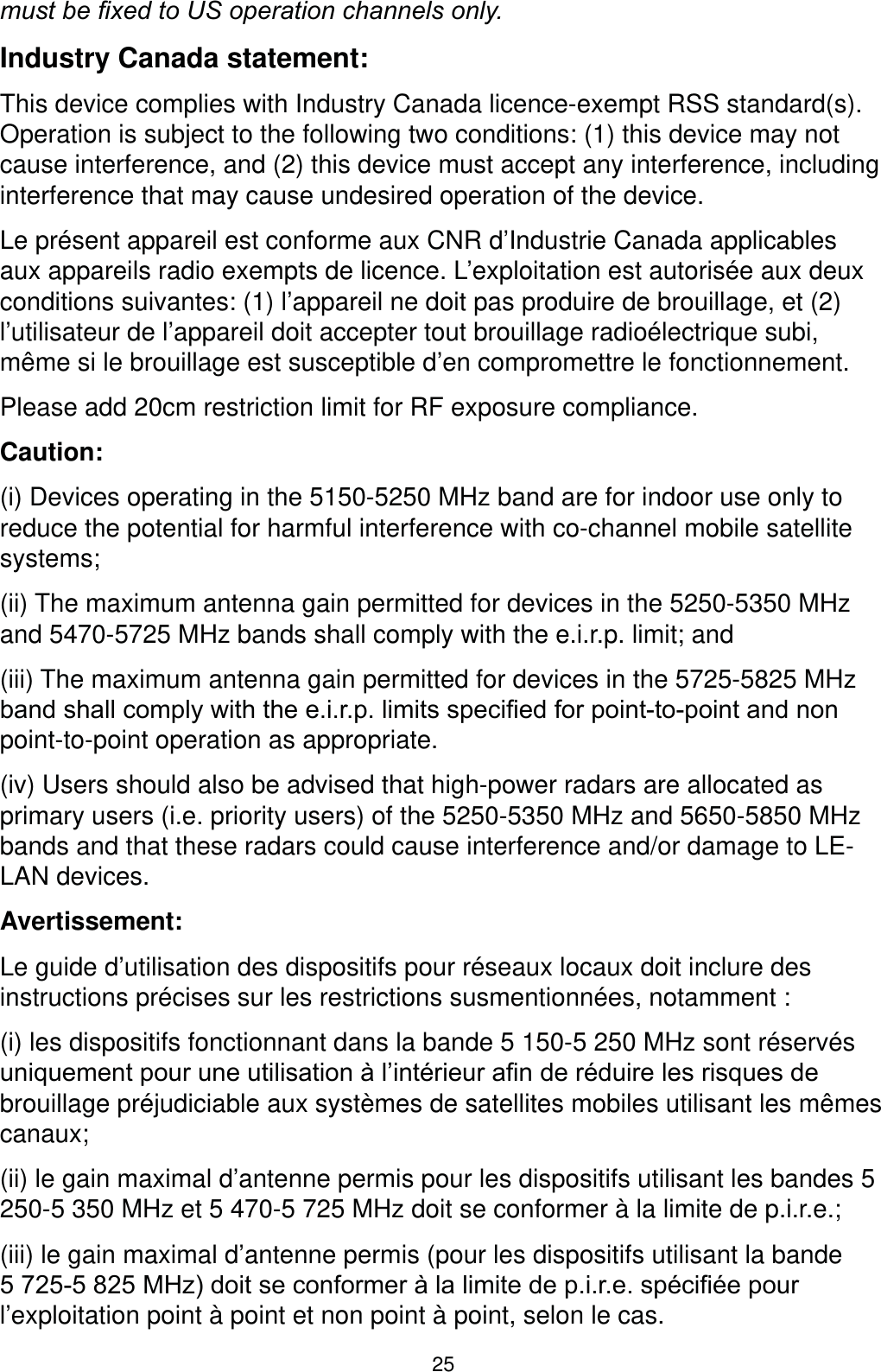 25PXVWEH¿[HGWR86RSHUDWLRQFKDQQHOVRQO\Industry Canada statement:This device complies with Industry Canada licence-exempt RSS standard(s). Operation is subject to the following two conditions: (1) this device may not cause interference, and (2) this device must accept any interference, including interference that may cause undesired operation of the device.Le présent appareil est conforme aux CNR d’Industrie Canada applicables aux appareils radio exempts de licence. L’exploitation est autorisée aux deux conditions suivantes: (1) l’appareil ne doit pas produire de brouillage, et (2) l’utilisateur de l’appareil doit accepter tout brouillage radioélectrique subi, même si le brouillage est susceptible d’en compromettre le fonctionnement.Please add 20cm restriction limit for RF exposure compliance.Caution:(i) Devices operating in the 5150-5250 MHz band are for indoor use only to reduce the potential for harmful interference with co-channel mobile satellite systems;(ii) The maximum antenna gain permitted for devices in the 5250-5350 MHz and 5470-5725 MHz bands shall comply with the e.i.r.p. limit; and(iii) The maximum antenna gain permitted for devices in the 5725-5825 MHz EDQGVKDOOFRPSO\ZLWKWKHHLUSOLPLWVVSHFL¿HGIRUSRLQWWRSRLQWDQGQRQpoint-to-point operation as appropriate.(iv) Users should also be advised that high-power radars are allocated as primary users (i.e. priority users) of the 5250-5350 MHz and 5650-5850 MHz bands and that these radars could cause interference and/or damage to LE-LAN devices.Avertissement:Le guide d’utilisation des dispositifs pour réseaux locaux doit inclure des instructions précises sur les restrictions susmentionnées, notamment :(i) les dispositifs fonctionnant dans la bande 5 150-5 250 MHz sont réservés XQLTXHPHQWSRXUXQHXWLOLVDWLRQjO¶LQWpULHXUD¿QGHUpGXLUHOHVULVTXHVGHbrouillage préjudiciable aux systèmes de satellites mobiles utilisant les mêmes canaux;(ii) le gain maximal d’antenne permis pour les dispositifs utilisant les bandes 5 250-5 350 MHz et 5 470-5 725 MHz doit se conformer à la limite de p.i.r.e.;(iii) le gain maximal d’antenne permis (pour les dispositifs utilisant la bande 0+]GRLWVHFRQIRUPHUjODOLPLWHGHSLUHVSpFL¿pHSRXUl’exploitation point à point et non point à point, selon le cas.