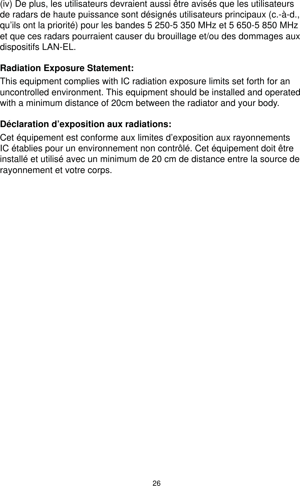 26(iv) De plus, les utilisateurs devraient aussi être avisés que les utilisateurs de radars de haute puissance sont désignés utilisateurs principaux (c.-à-d., qu’ils ont la priorité) pour les bandes 5 250-5 350 MHz et 5 650-5 850 MHz et que ces radars pourraient causer du brouillage et/ou des dommages aux dispositifs LAN-EL.Radiation Exposure Statement:This equipment complies with IC radiation exposure limits set forth for an uncontrolled environment. This equipment should be installed and operated with a minimum distance of 20cm between the radiator and your body.Déclaration d’exposition aux radiations:Cet équipement est conforme aux limites d’exposition aux rayonnements IC établies pour un environnement non contrôlé. Cet équipement doit être installé et utilisé avec un minimum de 20 cm de distance entre la source de rayonnement et votre corps.