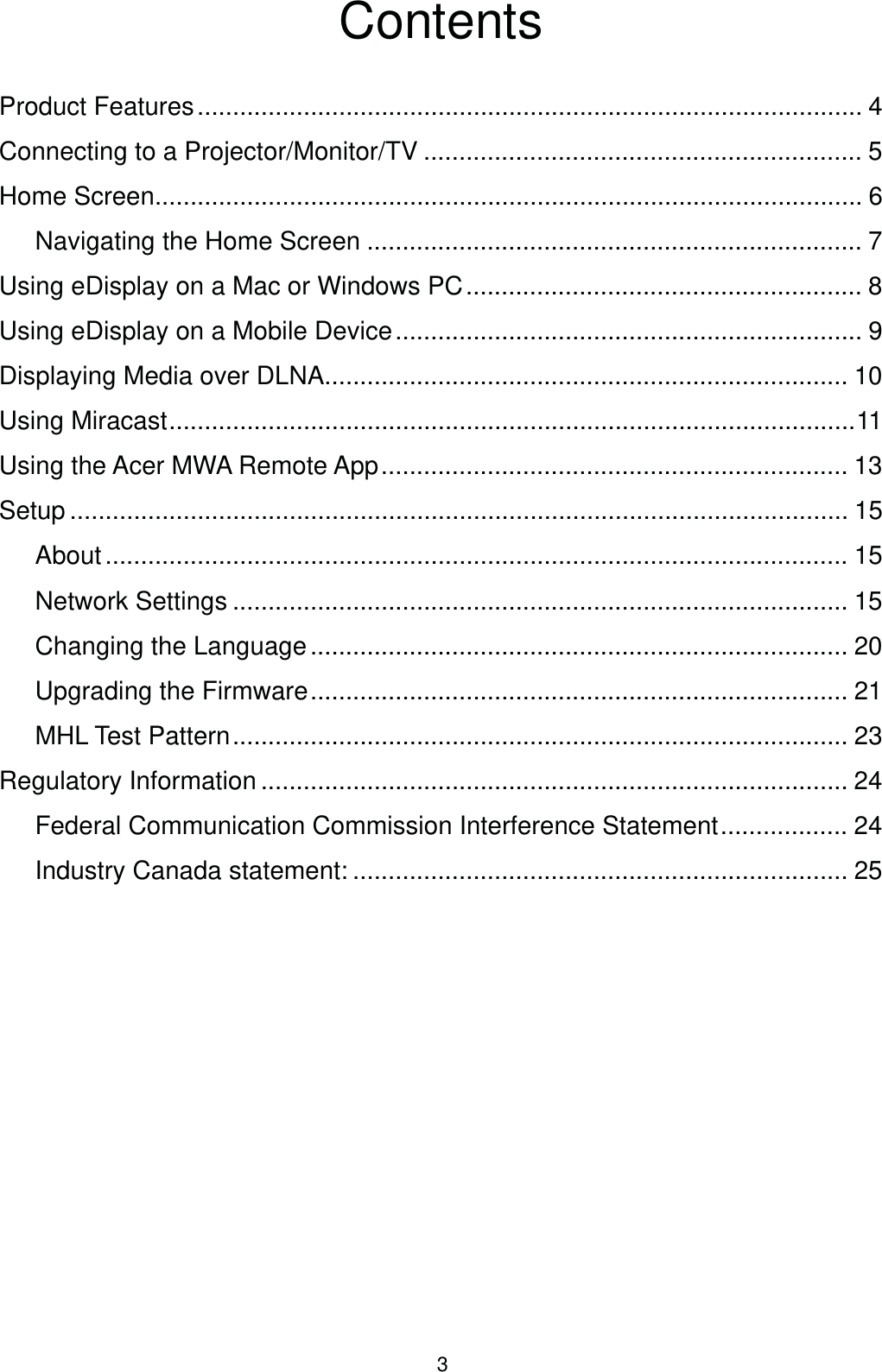 3ContentsProduct Features .............................................................................................. 4Connecting to a Projector/Monitor/TV .............................................................. 5Home Screen.................................................................................................... 6Navigating the Home Screen ...................................................................... 7Using eDisplay on a Mac or Windows PC ........................................................ 8Using eDisplay on a Mobile Device .................................................................. 9Displaying Media over DLNA .......................................................................... 10Using Miracast .................................................................................................11Using the Acer MWA Remote App .................................................................. 13Setup .............................................................................................................. 15About ......................................................................................................... 15Network Settings ....................................................................................... 15Changing the Language ............................................................................ 20Upgrading the Firmware ............................................................................ 21MHL Test Pattern ....................................................................................... 23Regulatory Information ................................................................................... 24Federal Communication Commission Interference Statement .................. 24Industry Canada statement: ...................................................................... 25