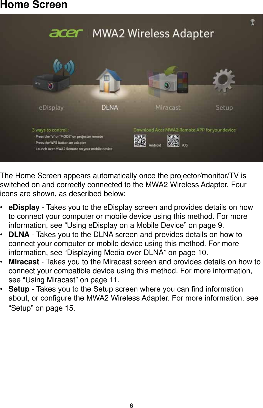 6Home ScreenThe Home Screen appears automatically once the projector/monitor/TV is switched on and correctly connected to the MWA2 Wireless Adapter. Four icons are shown, as described below: eDisplay - Takes you to the eDisplay screen and provides details on how to connect your computer or mobile device using this method. For more information, see “Using eDisplay on a Mobile Device” on page 9. DLNA - Takes you to the DLNA screen and provides details on how to connect your computer or mobile device using this method. For more information, see “Displaying Media over DLNA” on page 10. Miracast - Takes you to the Miracast screen and provides details on how to connect your compatible device using this method. For more information, see “Using Miracast” on page 11. Setup7DNHV\RXWRWKH6HWXSVFUHHQZKHUH\RXFDQ¿QGLQIRUPDWLRQDERXWRUFRQ¿JXUHWKH0:$:LUHOHVV$GDSWHU)RUPRUHLQIRUPDWLRQVHH“Setup” on page 15.