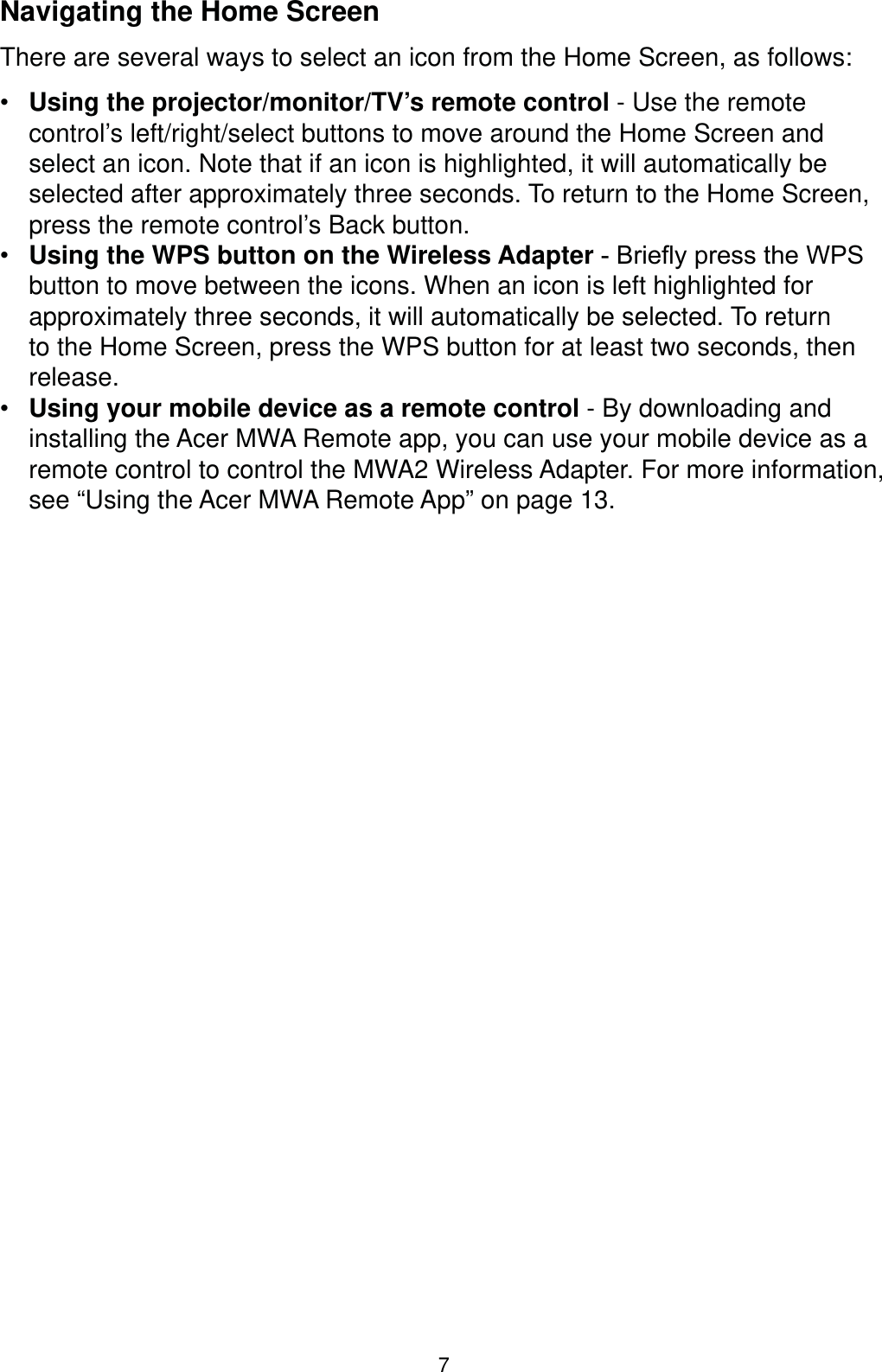 7Navigating the Home ScreenThere are several ways to select an icon from the Home Screen, as follows: Using the projector/monitor/TV’s remote control - Use the remote control’s left/right/select buttons to move around the Home Screen and select an icon. Note that if an icon is highlighted, it will automatically be selected after approximately three seconds. To return to the Home Screen, press the remote control’s Back button. Using the WPS button on the Wireless Adapter%ULHÀ\SUHVVWKH:36button to move between the icons. When an icon is left highlighted for approximately three seconds, it will automatically be selected. To return to the Home Screen, press the WPS button for at least two seconds, then release. Using your mobile device as a remote control - By downloading and installing the Acer MWA Remote app, you can use your mobile device as a remote control to control the MWA2 Wireless Adapter. For more information, see “Using the Acer MWA Remote App” on page 13.