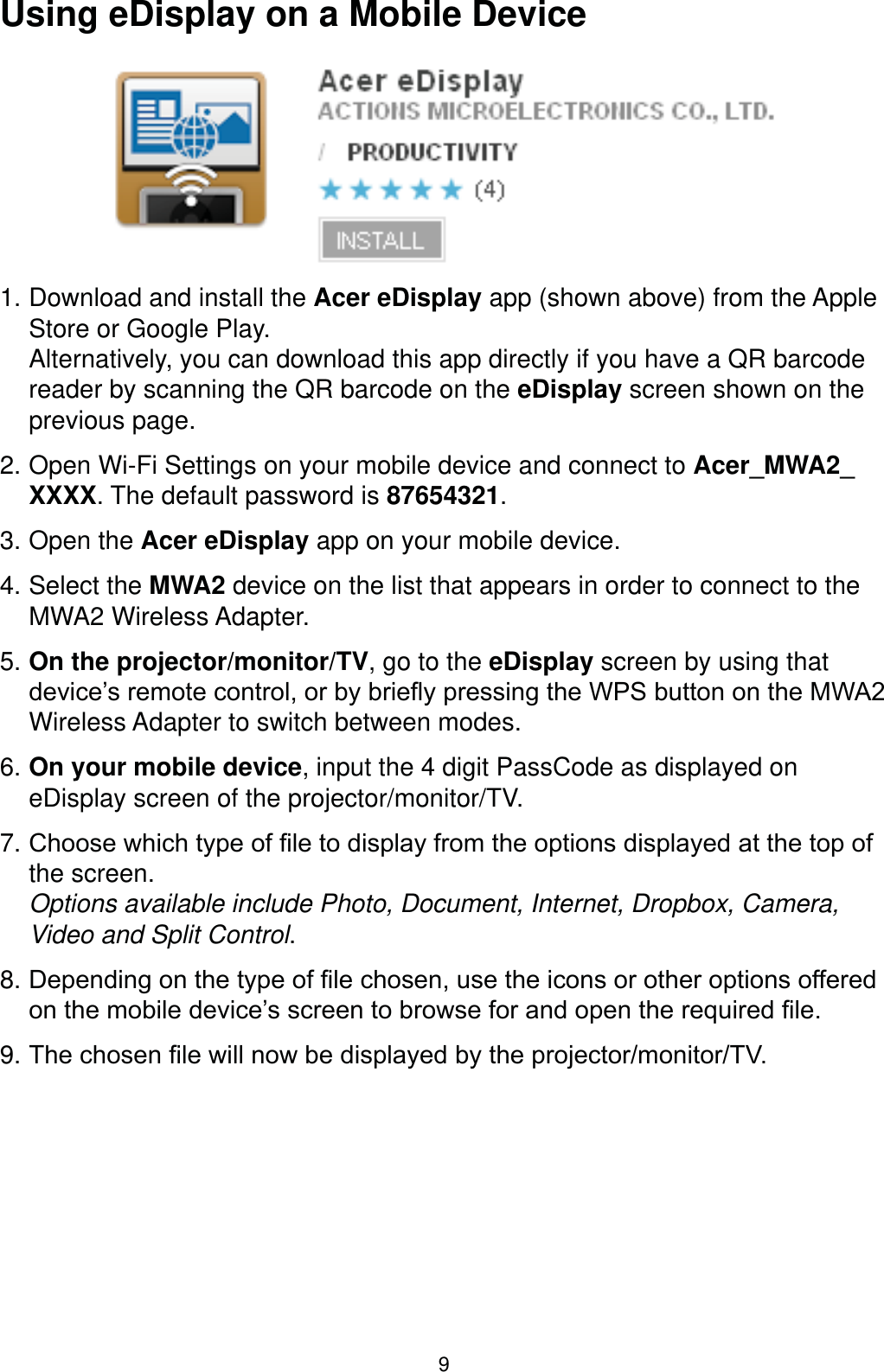 9Using eDisplay on a Mobile Device1. Download and install the Acer eDisplay app (shown above) from the Apple Store or Google Play.  Alternatively, you can download this app directly if you have a QR barcode reader by scanning the QR barcode on the eDisplay screen shown on the previous page.2. Open Wi-Fi Settings on your mobile device and connect to Acer_MWA2_XXXX. The default password is 87654321.3. Open the Acer eDisplay app on your mobile device. 4. Select the MWA2 device on the list that appears in order to connect to the MWA2 Wireless Adapter.5. On the projector/monitor/TV, go to the eDisplay screen by using that GHYLFH¶VUHPRWHFRQWURORUE\EULHÀ\SUHVVLQJWKH:36EXWWRQRQWKH0:$Wireless Adapter to switch between modes.6. On your mobile device, input the 4 digit PassCode as displayed on eDisplay screen of the projector/monitor/TV.7. &amp;KRRVHZKLFKW\SHRI¿OHWRGLVSOD\IURPWKHRSWLRQVGLVSOD\HGDWWKHWRSRIthe screen.  Options available include Photo, Document, Internet, Dropbox, Camera, Video and Split Control.8. &apos;HSHQGLQJRQWKHW\SHRI¿OHFKRVHQXVHWKHLFRQVRURWKHURSWLRQVRIIHUHGRQWKHPRELOHGHYLFH¶VVFUHHQWREURZVHIRUDQGRSHQWKHUHTXLUHG¿OH9. 7KHFKRVHQ¿OHZLOOQRZEHGLVSOD\HGE\WKHSURMHFWRUPRQLWRU79