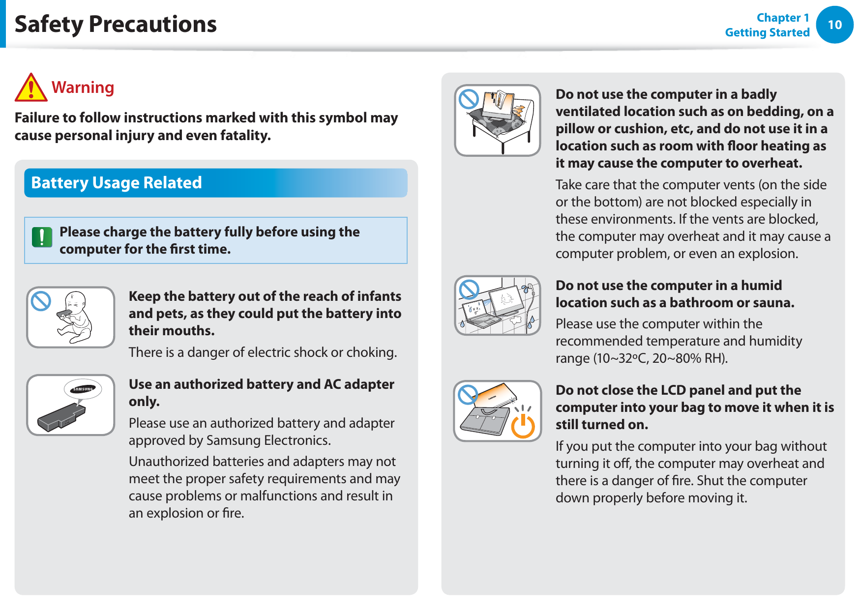 10Chapter 1 Getting StartedBattery Usage RelatedPlease charge the battery fully before using the computer for the rst time.Keep the battery out of the reach of infants and pets, as they could put the battery into their mouths.There is a danger of electric shock or choking.Use an authorized battery and AC adapter only.Please use an authorized battery and adapter approved by Samsung Electronics.Unauthorized batteries and adapters may not meet the proper safety requirements and may cause problems or malfunctions and result in an explosion or re. WarningFailure to follow instructions marked with this symbol may cause personal injury and even fatality.Safety PrecautionsDo not use the computer in a badly ventilated location such as on bedding, on a pillow or cushion, etc, and do not use it in a location such as room with oor heating as it may cause the computer to overheat.Take care that the computer vents (on the side or the bottom) are not blocked especially in these environments. If the vents are blocked, the computer may overheat and it may cause a computer problem, or even an explosion.Do not use the computer in a humid location such as a bathroom or sauna.Please use the computer within the recommended temperature and humidity range (10~32ºC, 20~80% RH).Do not close the LCD panel and put the computer into your bag to move it when it is still turned on.If you put the computer into your bag without turning it o, the computer may overheat and there is a danger of re. Shut the computer down properly before moving it.