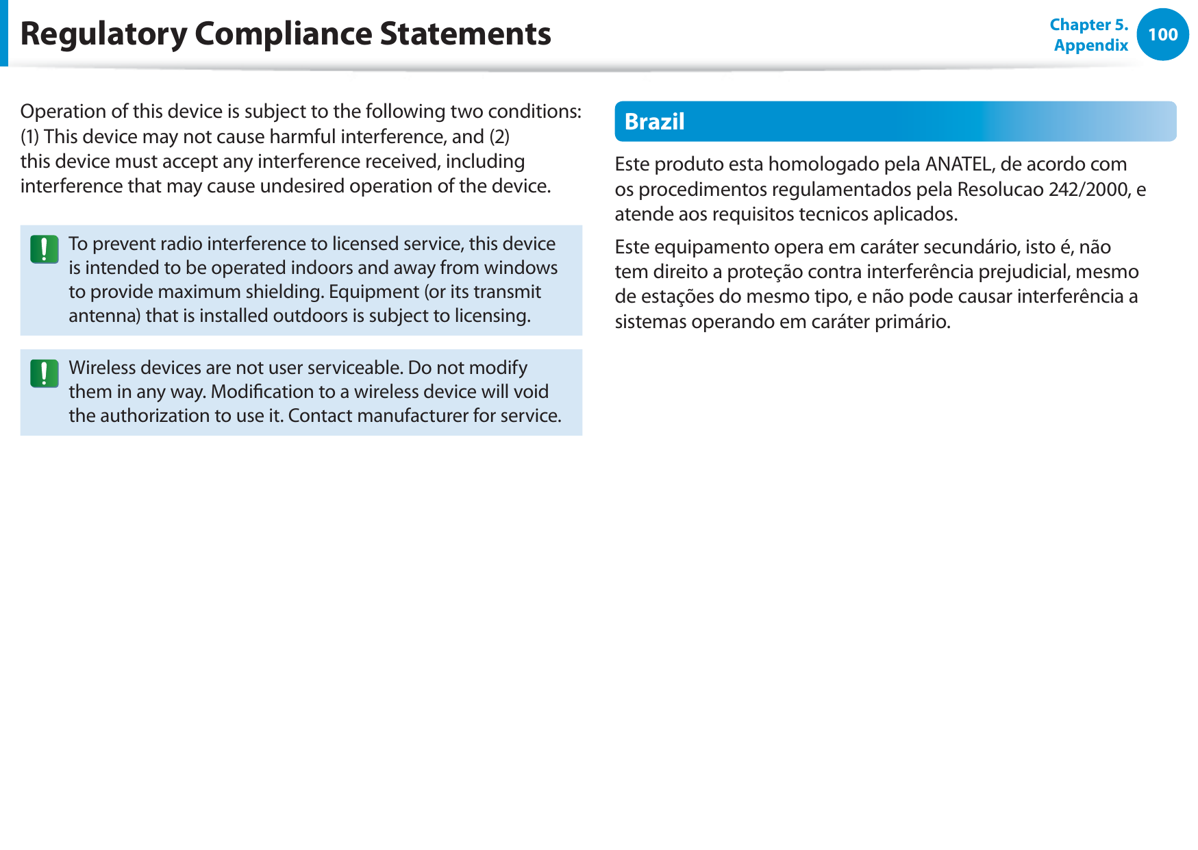 100Chapter 5. AppendixOperation of this device is subject to the following two conditions: (1) This device may not cause harmful interference, and (2) this device must accept any interference received, including interference that may cause undesired operation of the device.To prevent radio interference to licensed service, this device is intended to be operated indoors and away from windows to provide maximum shielding. Equipment (or its transmit antenna) that is installed outdoors is subject to licensing.Wireless devices are not user serviceable. Do not modify them in any way. Modication to a wireless device will void the authorization to use it. Contact manufacturer for service.BrazilEste produto esta homologado pela ANATEL, de acordo com os procedimentos regulamentados pela Resolucao 242/2000, e atende aos requisitos tecnicos aplicados.Este equipamento opera em caráter secundário, isto é, não tem direito a proteção contra interferência prejudicial, mesmo de estações do mesmo tipo, e não pode causar interferência a sistemas operando em caráter primário.Regulatory Compliance Statements