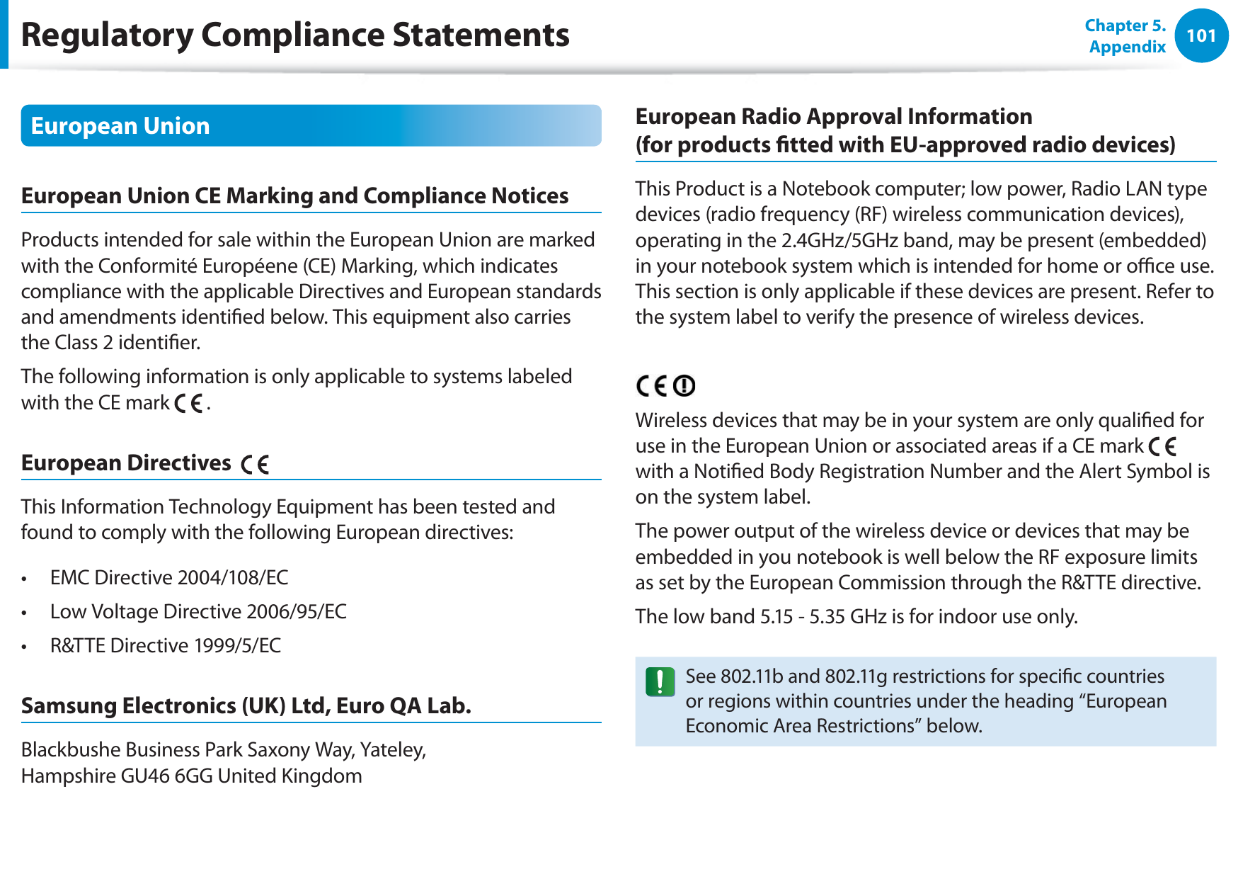 101Chapter 5. AppendixEuropean UnionEuropean Union CE Marking and Compliance NoticesProducts intended for sale within the European Union are marked with the Conformité Européene (CE) Marking, which indicates compliance with the applicable Directives and European standards and amendments identied below. This equipment also carries the Class 2 identier.The following information is only applicable to systems labeled with the CE mark   .European Directives    This Information Technology Equipment has been tested and found to comply with the following European directives:EMC Directive 2004/108/ECt Low Voltage Directive 2006/95/ECt R&amp;TTE Directive 1999/5/ECt Samsung Electronics (UK) Ltd, Euro QA Lab.Blackbushe Business Park Saxony Way, Yateley,  Hampshire GU46 6GG United KingdomEuropean Radio Approval Information  (for products tted with EU-approved radio devices)This Product is a Notebook computer; low power, Radio LAN type devices (radio frequency (RF) wireless communication devices), operating in the 2.4GHz/5GHz band, may be present (embedded) in your notebook system which is intended for home or oce use. This section is only applicable if these devices are present. Refer to the system label to verify the presence of wireless devices.Wireless devices that may be in your system are only qualied for use in the European Union or associated areas if a CE mark   with a Notied Body Registration Number and the Alert Symbol is on the system label.The power output of the wireless device or devices that may be embedded in you notebook is well below the RF exposure limits as set by the European Commission through the R&amp;TTE directive.The low band 5.15 - 5.35 GHz is for indoor use only.See 802.11b and 802.11g restrictions for specic countries or regions within countries under the heading “European Economic Area Restrictions” below.Regulatory Compliance Statements