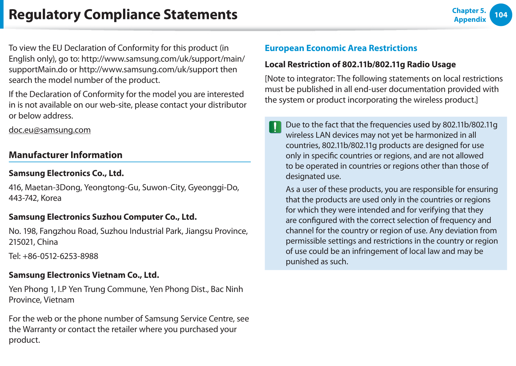104Chapter 5. AppendixTo view the EU Declaration of Conformity for this product (in English only), go to: http://www.samsung.com/uk/support/main/supportMain.do or http://www.samsung.com/uk/support then search the model number of the product.If the Declaration of Conformity for the model you are interested in is not available on our web-site, please contact your distributor or below address.doc.eu@samsung.comManufacturer InformationSamsung Electronics Co., Ltd.416, Maetan-3Dong, Yeongtong-Gu, Suwon-City, Gyeonggi-Do, 443-742, KoreaSamsung Electronics Suzhou Computer Co., Ltd.No. 198, Fangzhou Road, Suzhou Industrial Park, Jiangsu Province, 215021, ChinaTel: +86-0512-6253-8988Samsung Electronics Vietnam Co., Ltd.Yen Phong 1, I.P Yen Trung Commune, Yen Phong Dist., Bac Ninh Province, VietnamFor the web or the phone number of Samsung Service Centre, see the Warranty or contact the retailer where you purchased your product.European Economic Area RestrictionsLocal Restriction of 802.11b/802.11g Radio Usage[Note to integrator: The following statements on local restrictions must be published in all end-user documentation provided with the system or product incorporating the wireless product.]Due to the fact that the frequencies used by 802.11b/802.11g wireless LAN devices may not yet be harmonized in all countries, 802.11b/802.11g products are designed for use only in specic countries or regions, and are not allowed to be operated in countries or regions other than those of designated use.As a user of these products, you are responsible for ensuring that the products are used only in the countries or regions for which they were intended and for verifying that they are congured with the correct selection of frequency and channel for the country or region of use. Any deviation from permissible settings and restrictions in the country or region of use could be an infringement of local law and may be punished as such.Regulatory Compliance Statements