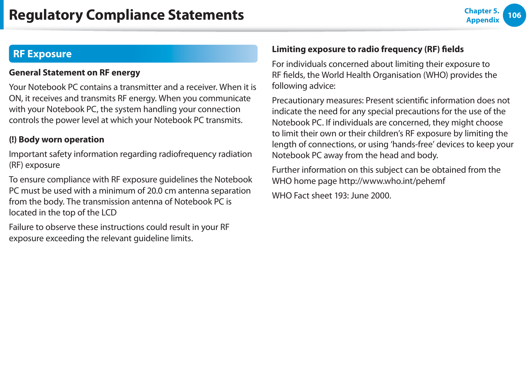 106Chapter 5. AppendixRF ExposureGeneral Statement on RF energyYour Notebook PC contains a transmitter and a receiver. When it is ON, it receives and transmits RF energy. When you communicate with your Notebook PC, the system handling your connection controls the power level at which your Notebook PC transmits.(!) Body worn operationImportant safety information regarding radiofrequency radiation (RF) exposureTo ensure compliance with RF exposure guidelines the Notebook PC must be used with a minimum of 20.0 cm antenna separation from the body. The transmission antenna of Notebook PC is located in the top of the LCDFailure to observe these instructions could result in your RF exposure exceeding the relevant guideline limits.Limiting exposure to radio frequency (RF) eldsFor individuals concerned about limiting their exposure to RF elds, the World Health Organisation (WHO) provides the following advice:Precautionary measures: Present scientic information does not indicate the need for any special precautions for the use of the Notebook PC. If individuals are concerned, they might choose to limit their own or their children’s RF exposure by limiting the length of connections, or using ‘hands-free’ devices to keep your Notebook PC away from the head and body.Further information on this subject can be obtained from the WHO home page http://www.who.int/pehemfWHO Fact sheet 193: June 2000.Regulatory Compliance Statements