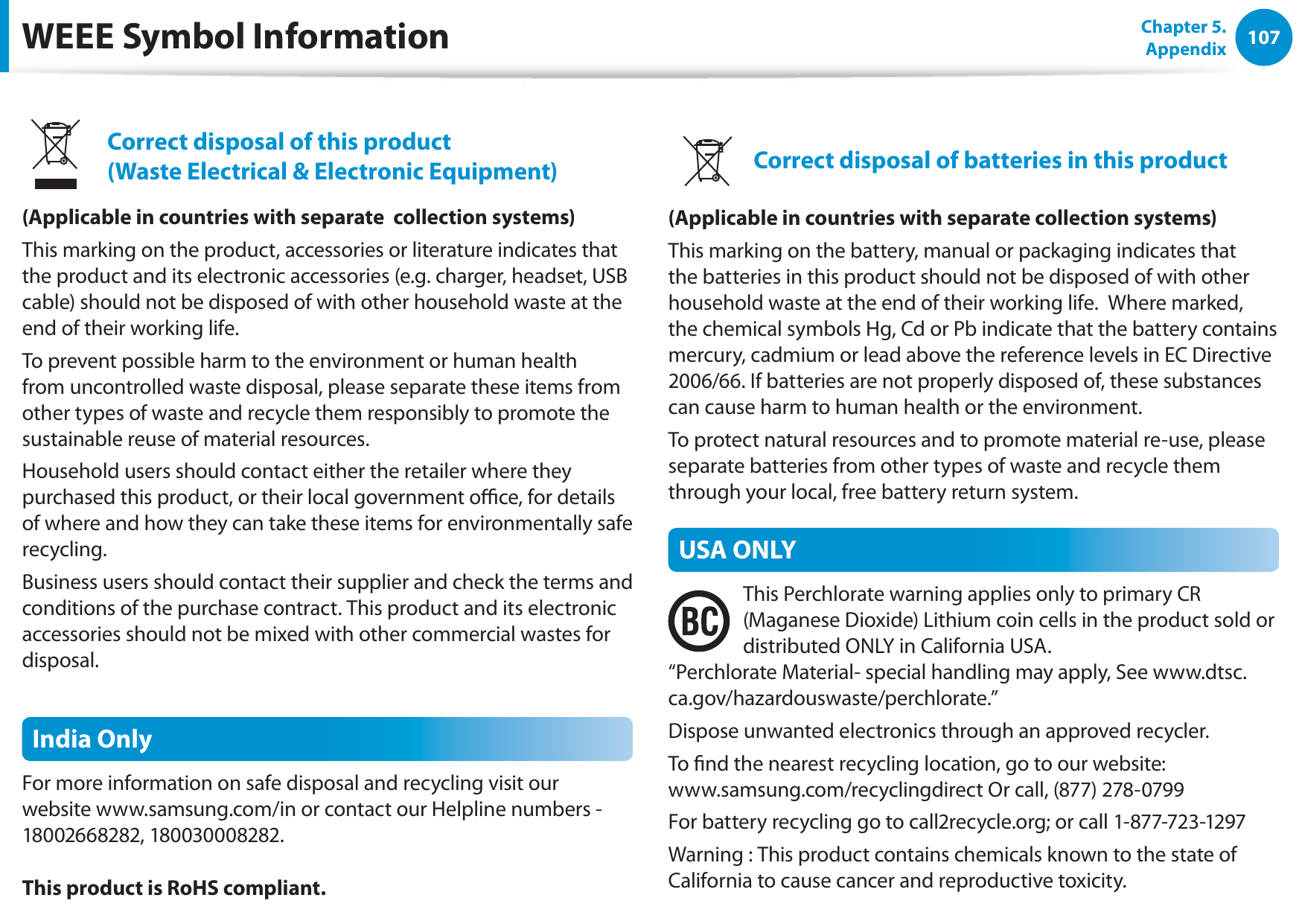 107Chapter 5. AppendixWEEE Symbol InformationCorrect disposal of this product (Waste Electrical &amp; Electronic Equipment)(Applicable in countries with separate  collection systems)This marking on the product, accessories or literature indicates that the product and its electronic accessories (e.g. charger, headset, USB cable) should not be disposed of with other household waste at the end of their working life. To prevent possible harm to the environment or human health from uncontrolled waste disposal, please separate these items from other types of waste and recycle them responsibly to promote the sustainable reuse of material resources.Household users should contact either the retailer where they purchased this product, or their local government oce, for details of where and how they can take these items for environmentally safe recycling.Business users should contact their supplier and check the terms and conditions of the purchase contract. This product and its electronic accessories should not be mixed with other commercial wastes for disposal.India OnlyFor more information on safe disposal and recycling visit our website www.samsung.com/in or contact our Helpline numbers - 18002668282, 180030008282.This product is RoHS compliant.Correct disposal of batteries in this product(Applicable in countries with separate collection systems)This marking on the battery, manual or packaging indicates that the batteries in this product should not be disposed of with other household waste at the end of their working life.  Where marked, the chemical symbols Hg, Cd or Pb indicate that the battery contains mercury, cadmium or lead above the reference levels in EC Directive 2006/66. If batteries are not properly disposed of, these substances can cause harm to human health or the environment.To protect natural resources and to promote material re-use, please separate batteries from other types of waste and recycle them through your local, free battery return system.USA ONLYThis Perchlorate warning applies only to primary CR (Maganese Dioxide) Lithium coin cells in the product sold or distributed ONLY in California USA. “Perchlorate Material- special handling may apply, See www.dtsc.ca.gov/hazardouswaste/perchlorate.”Dispose unwanted electronics through an approved recycler.To nd the nearest recycling location, go to our website:  www.samsung.com/recyclingdirect Or call, (877) 278-0799For battery recycling go to call2recycle.org; or call 1-877-723-1297Warning : This product contains chemicals known to the state of California to cause cancer and reproductive toxicity.