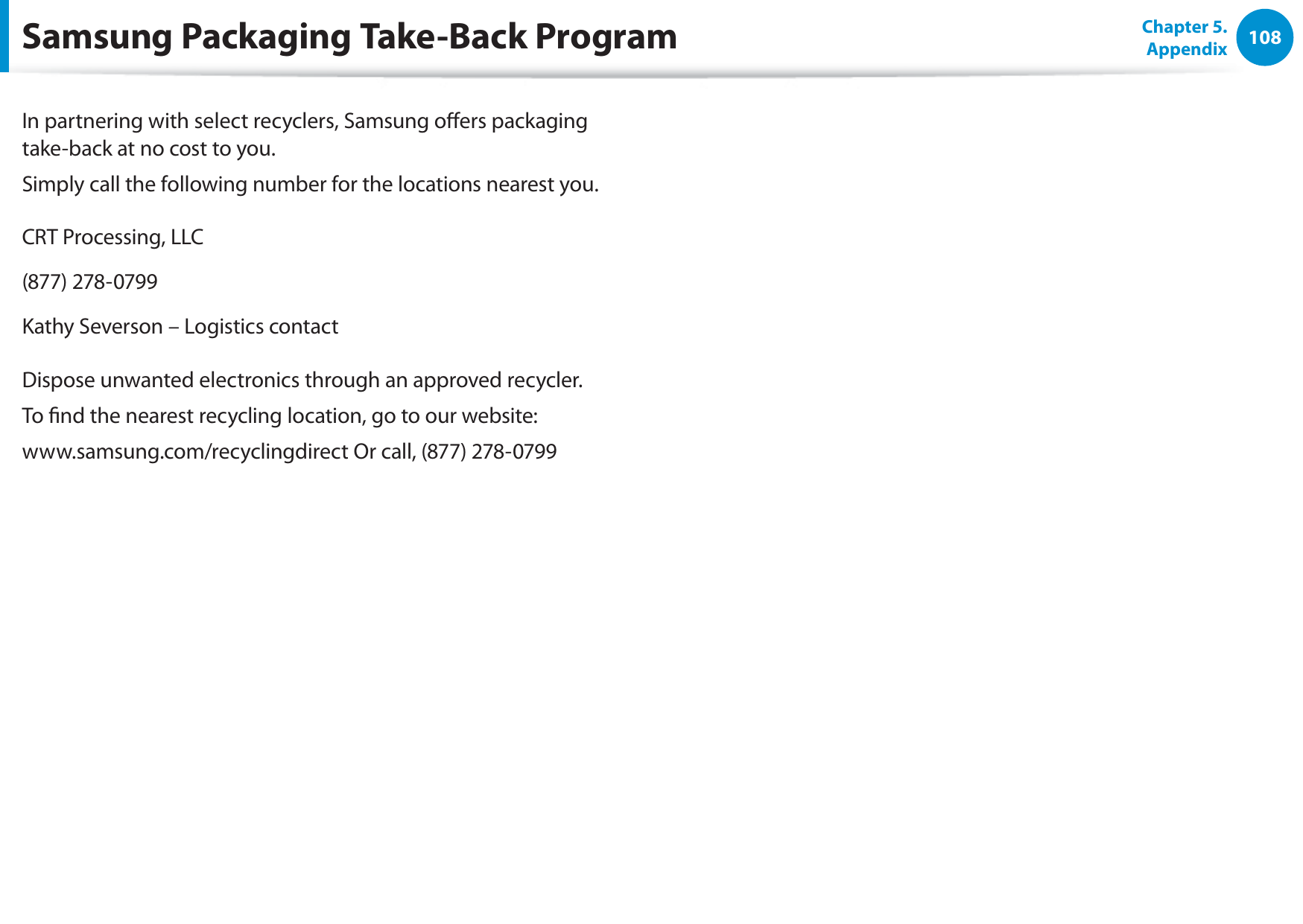 108Chapter 5. AppendixIn partnering with select recyclers, Samsung oers packaging take-back at no cost to you.Simply call the following number for the locations nearest you.CRT Processing, LLC(877) 278-0799Kathy Severson – Logistics contactDispose unwanted electronics through an approved recycler.To nd the nearest recycling location, go to our website:www.samsung.com/recyclingdirect Or call, (877) 278-0799Samsung Packaging Take-Back Program