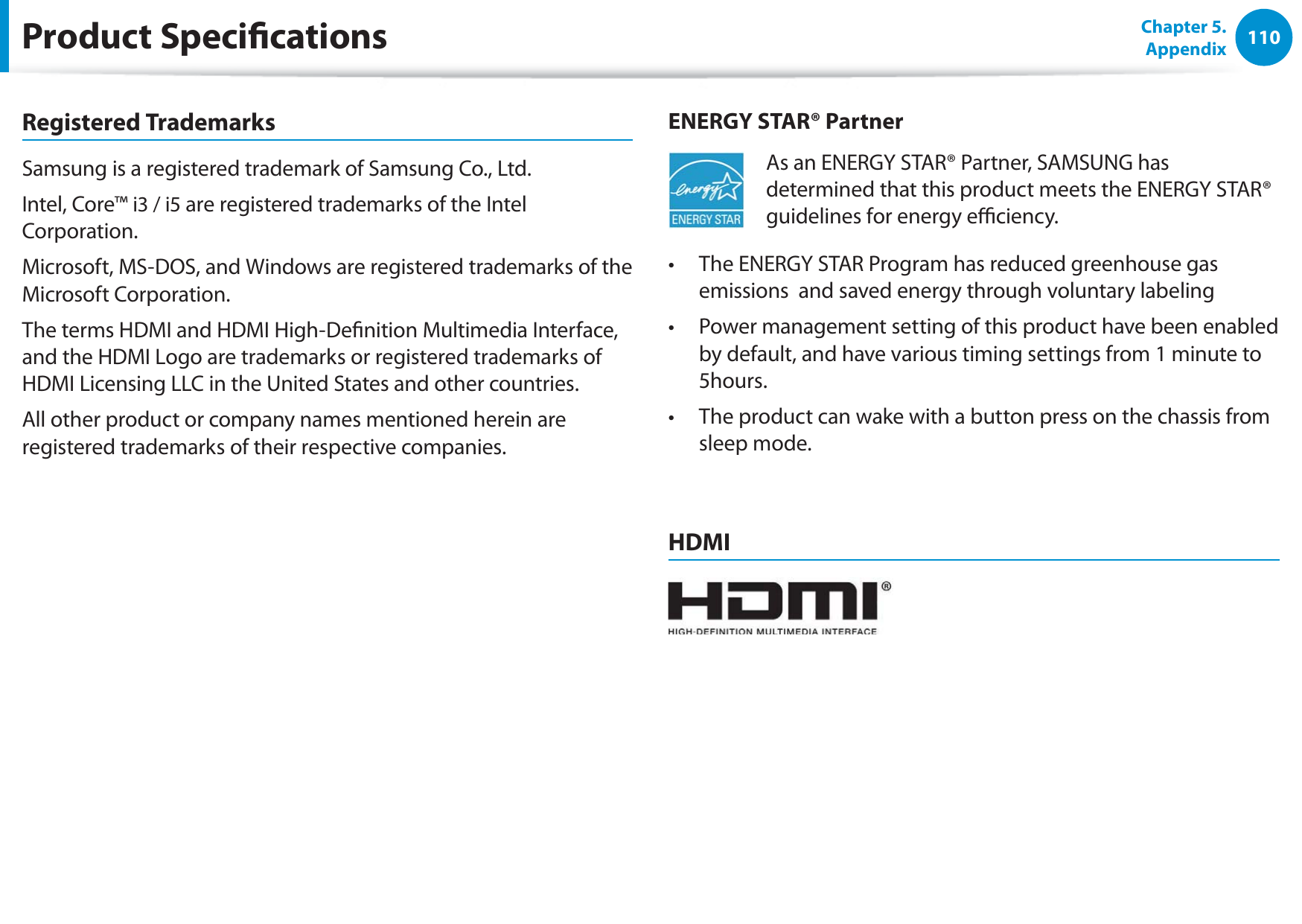 110Chapter 5. AppendixProduct SpecicationsRegistered TrademarksSamsung is a registered trademark of Samsung Co., Ltd.Intel, Core™ i3 / i5 are registered trademarks of the Intel Corporation.Microsoft, MS-DOS, and Windows are registered trademarks of the Microsoft Corporation.The terms HDMI and HDMI High-Denition Multimedia Interface, and the HDMI Logo are trademarks or registered trademarks of HDMI Licensing LLC in the United States and other countries.All other product or company names mentioned herein are registered trademarks of their respective companies.ENERGY STAR® PartnerAs an ENERGY STAR® Partner, SAMSUNG has determined that this product meets the ENERGY STAR® guidelines for energy eciency.The ENERGY STAR Program has reduced greenhouse gas t emissions  and saved energy through voluntary labeling Power management setting of this product have been enabled t by default, and have various timing settings from 1 minute to 5hours.The product can wake with a button press on the chassis from t sleep mode.HDMI