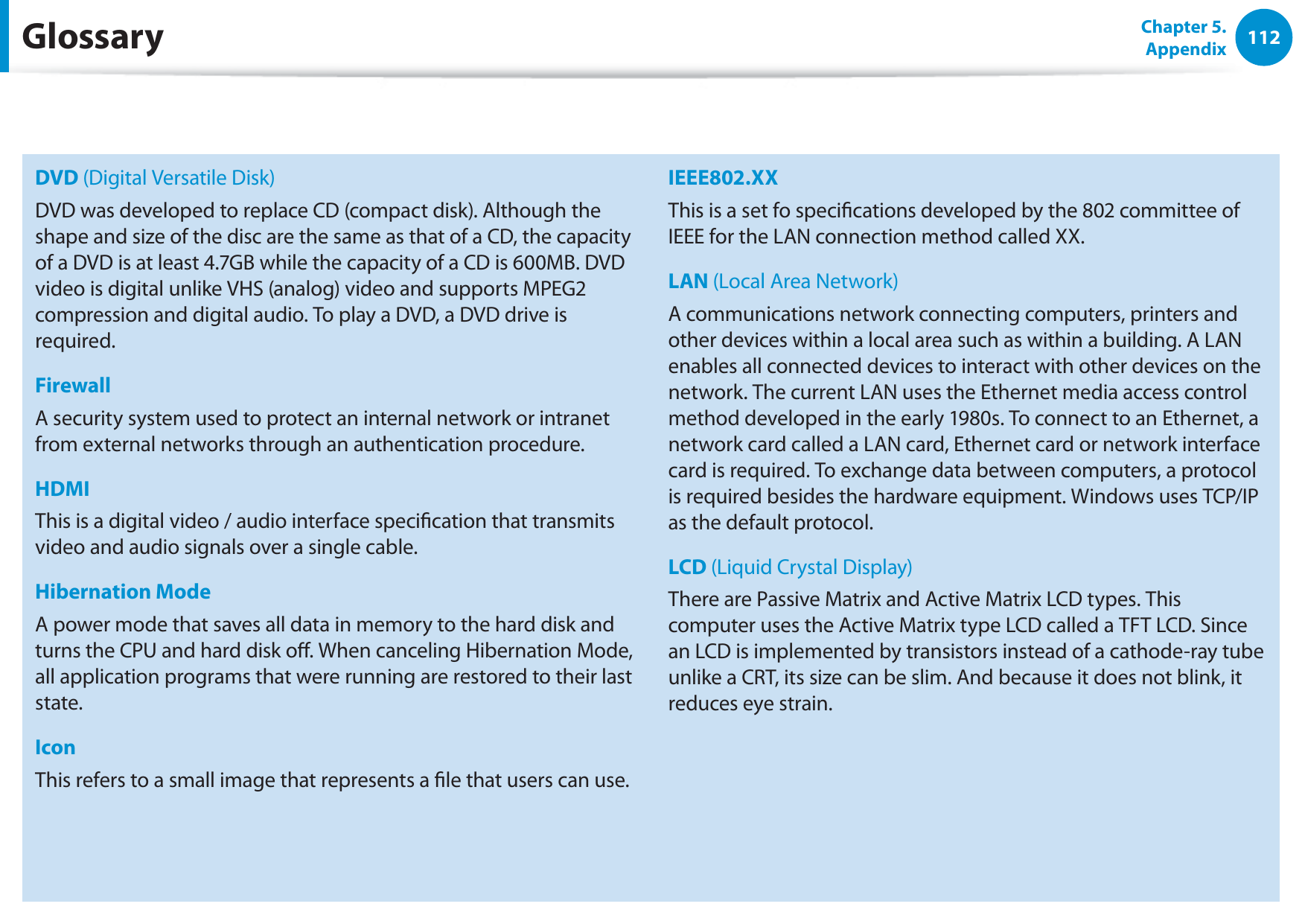 112Chapter 5. AppendixDVD (Digital Versatile Disk)DVD was developed to replace CD (compact disk). Although the shape and size of the disc are the same as that of a CD, the capacity of a DVD is at least 4.7GB while the capacity of a CD is 600MB. DVD video is digital unlike VHS (analog) video and supports MPEG2 compression and digital audio. To play a DVD, a DVD drive is required.FirewallA security system used to protect an internal network or intranet from external networks through an authentication procedure.HDMIThis is a digital video / audio interface specication that transmits video and audio signals over a single cable.Hibernation ModeA power mode that saves all data in memory to the hard disk and turns the CPU and hard disk o. When canceling Hibernation Mode, all application programs that were running are restored to their last state.IconThis refers to a small image that represents a le that users can use.IEEE802.XXThis is a set fo specications developed by the 802 committee of IEEE for the LAN connection method called XX.LAN (Local Area Network)A communications network connecting computers, printers and other devices within a local area such as within a building. A LAN enables all connected devices to interact with other devices on the network. The current LAN uses the Ethernet media access control method developed in the early 1980s. To connect to an Ethernet, a network card called a LAN card, Ethernet card or network interface card is required. To exchange data between computers, a protocol is required besides the hardware equipment. Windows uses TCP/IP as the default protocol.LCD (Liquid Crystal Display)There are Passive Matrix and Active Matrix LCD types. This computer uses the Active Matrix type LCD called a TFT LCD. Since an LCD is implemented by transistors instead of a cathode-ray tube unlike a CRT, its size can be slim. And because it does not blink, it reduces eye strain.Glossary
