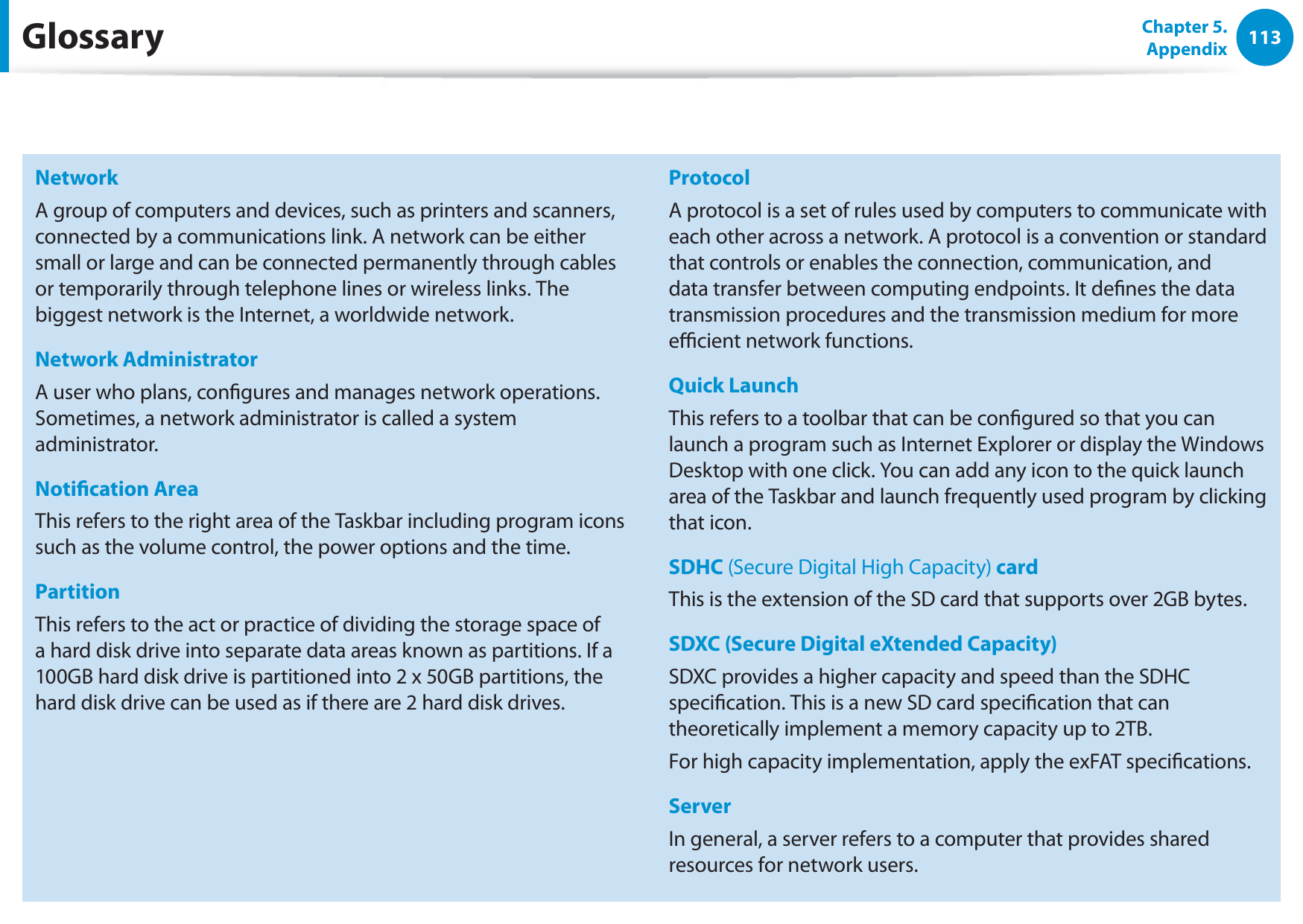 113Chapter 5. AppendixNetworkA group of computers and devices, such as printers and scanners, connected by a communications link. A network can be either small or large and can be connected permanently through cables or temporarily through telephone lines or wireless links. The biggest network is the Internet, a worldwide network.Network AdministratorA user who plans, congures and manages network operations. Sometimes, a network administrator is called a system administrator.Notication AreaThis refers to the right area of the Taskbar including program icons such as the volume control, the power options and the time.PartitionThis refers to the act or practice of dividing the storage space of a hard disk drive into separate data areas known as partitions. If a 100GB hard disk drive is partitioned into 2 x 50GB partitions, the hard disk drive can be used as if there are 2 hard disk drives.ProtocolA protocol is a set of rules used by computers to communicate with each other across a network. A protocol is a convention or standard that controls or enables the connection, communication, and data transfer between computing endpoints. It denes the data transmission procedures and the transmission medium for more ecient network functions.Quick LaunchThis refers to a toolbar that can be congured so that you can launch a program such as Internet Explorer or display the Windows Desktop with one click. You can add any icon to the quick launch area of the Taskbar and launch frequently used program by clicking that icon.SDHC (Secure Digital High Capacity) cardThis is the extension of the SD card that supports over 2GB bytes.SDXC (Secure Digital eXtended Capacity) SDXC provides a higher capacity and speed than the SDHC specication. This is a new SD card specication that can theoretically implement a memory capacity up to 2TB.For high capacity implementation, apply the exFAT specications.ServerIn general, a server refers to a computer that provides shared resources for network users.Glossary