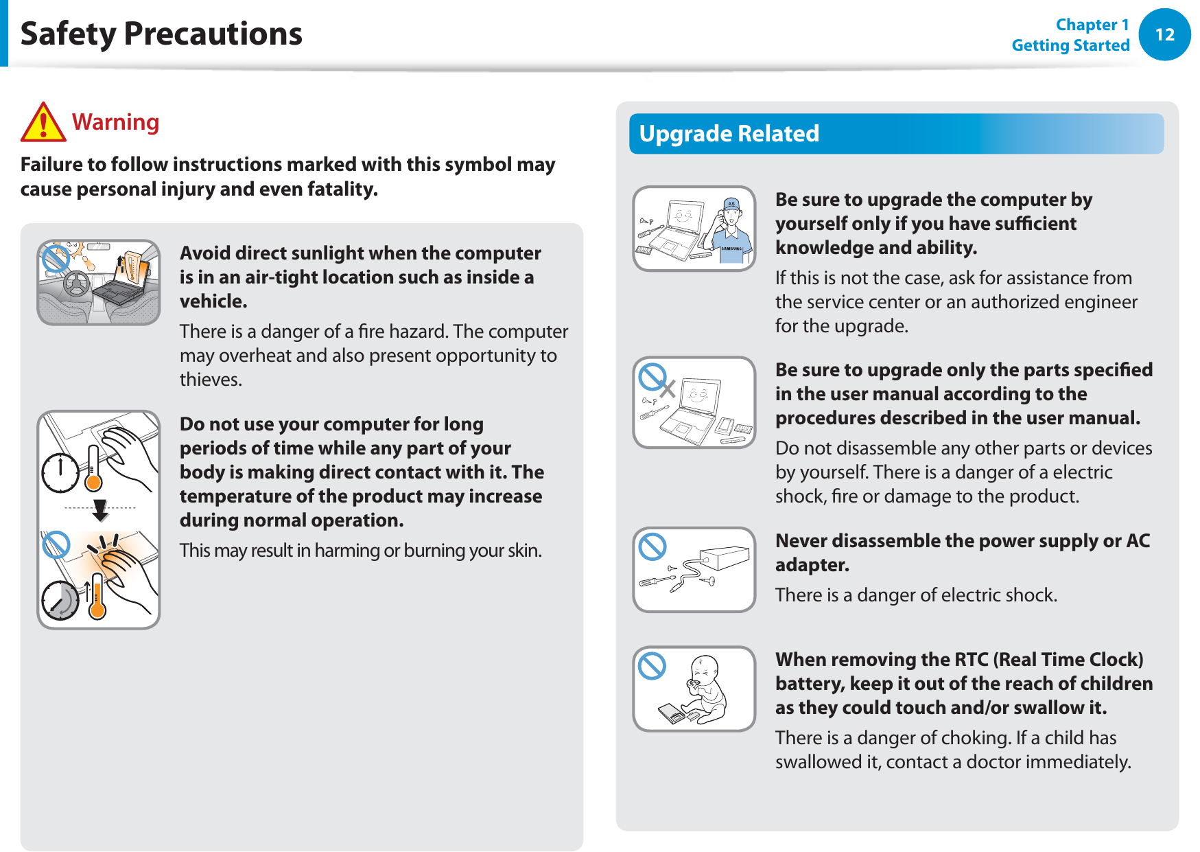 12Chapter 1 Getting StartedUpgrade RelatedBe sure to upgrade the computer by yourself only if you have sucient knowledge and ability.If this is not the case, ask for assistance from the service center or an authorized engineer for the upgrade.Be sure to upgrade only the parts specied in the user manual according to the procedures described in the user manual.Do not disassemble any other parts or devices by yourself. There is a danger of a electric shock, re or damage to the product.Never disassemble the power supply or AC adapter.There is a danger of electric shock.When removing the RTC (Real Time Clock) battery, keep it out of the reach of children as they could touch and/or swallow it.There is a danger of choking. If a child has swallowed it, contact a doctor immediately.Avoid direct sunlight when the computer is in an air-tight location such as inside a vehicle.There is a danger of a re hazard. The computer may overheat and also present opportunity to thieves.Do not use your computer for long periods of time while any part of your body is making direct contact with it. The temperature of the product may increase during normal operation.This may result in harming or burning your skin.Safety Precautions WarningFailure to follow instructions marked with this symbol may cause personal injury and even fatality.