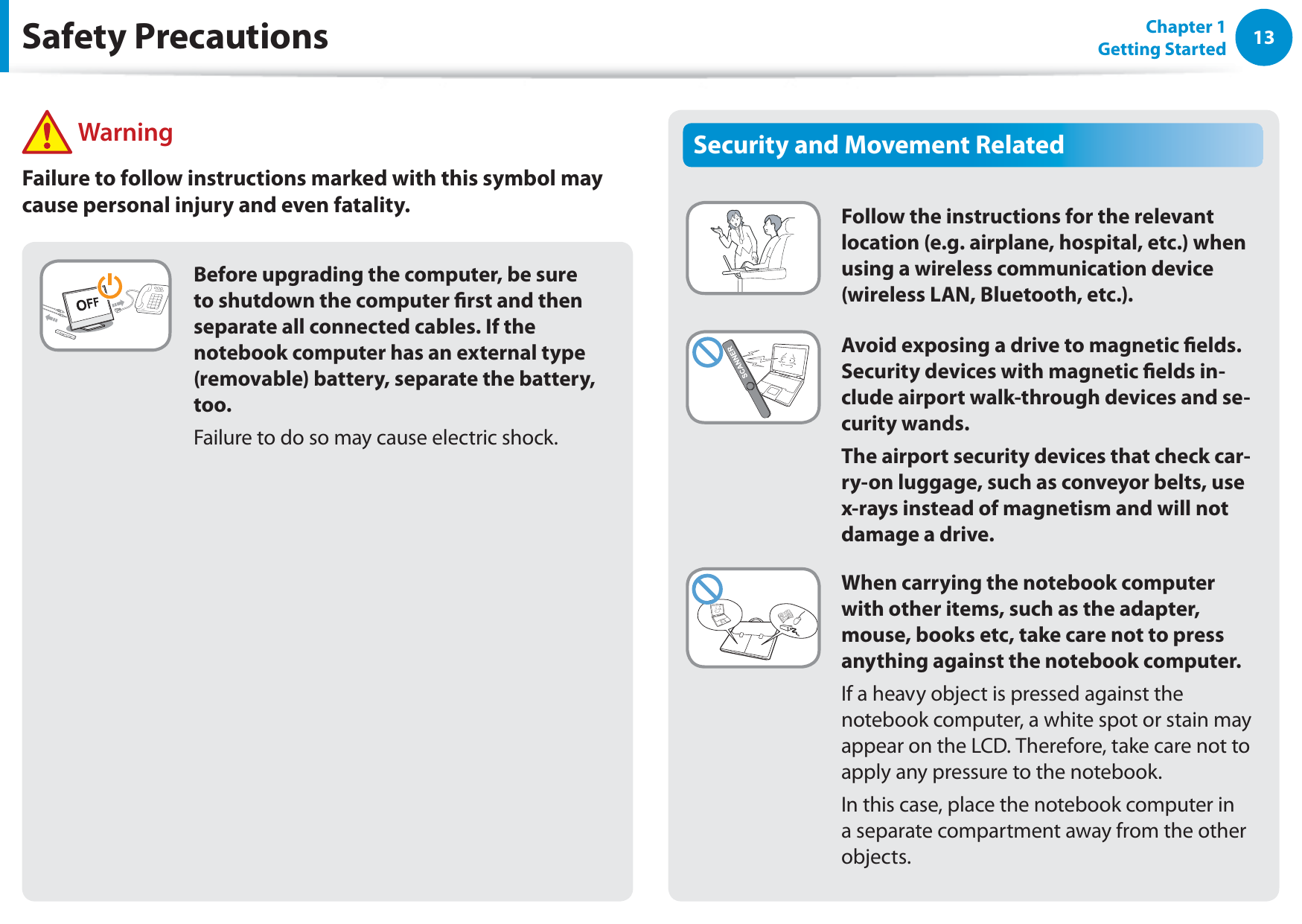 13Chapter 1 Getting StartedSecurity and Movement RelatedFollow the instructions for the relevant location (e.g. airplane, hospital, etc.) when using a wireless communication device (wireless LAN, Bluetooth, etc.).Avoid exposing a drive to magnetic elds. Security devices with magnetic elds in-clude airport walk-through devices and se-curity wands.The airport security devices that check car-ry-on luggage, such as conveyor belts, use x-rays instead of magnetism and will not damage a drive.When carrying the notebook computer with other items, such as the adapter, mouse, books etc, take care not to press anything against the notebook computer.If a heavy object is pressed against the notebook computer, a white spot or stain may appear on the LCD. Therefore, take care not to apply any pressure to the notebook.In this case, place the notebook computer in a separate compartment away from the other objects.Before upgrading the computer, be sure to shutdown the computer rst and then separate all connected cables. If the notebook computer has an external type (removable) battery, separate the battery, too.Failure to do so may cause electric shock.Safety Precautions WarningFailure to follow instructions marked with this symbol may cause personal injury and even fatality.