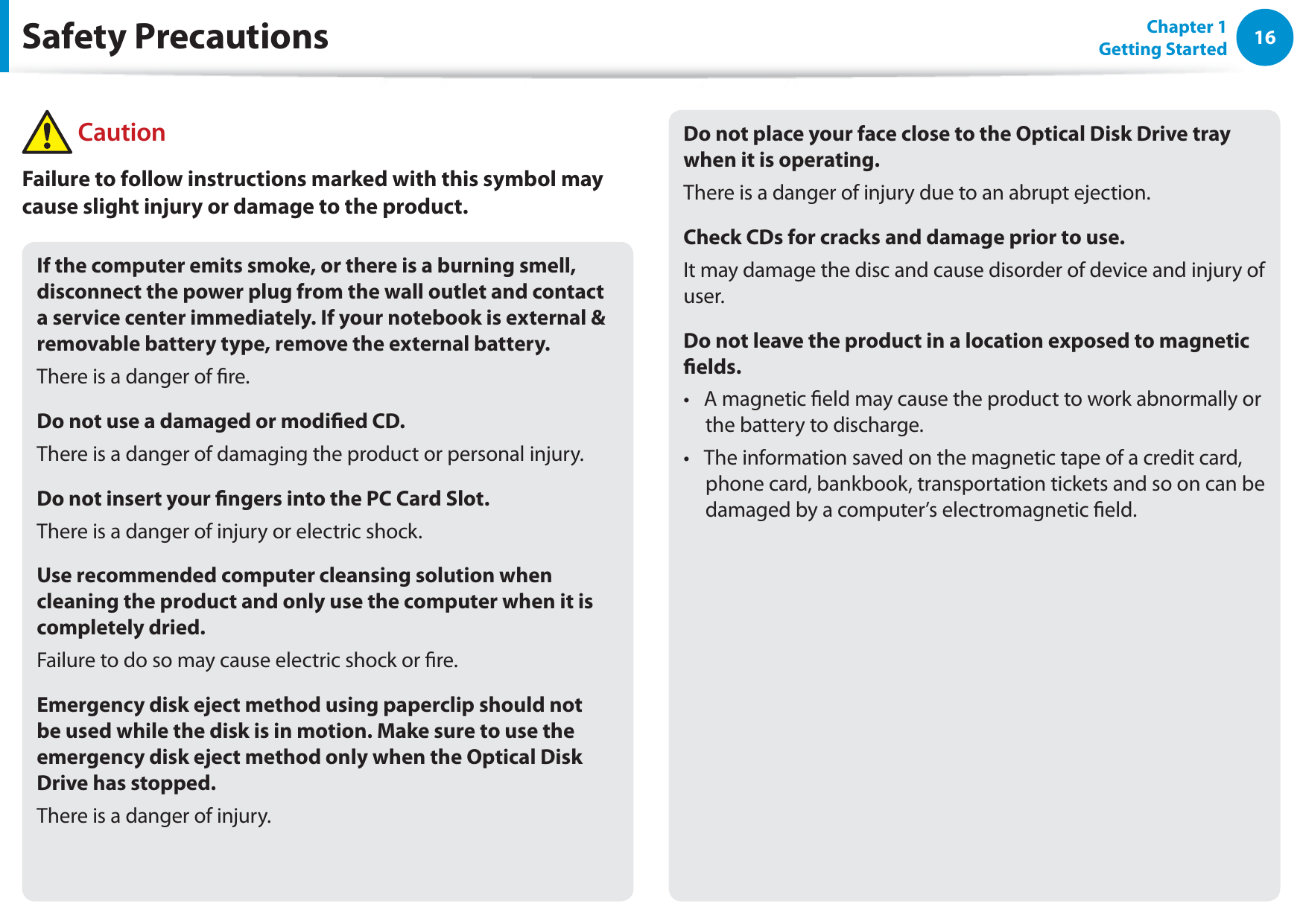 16Chapter 1 Getting StartedIf the computer emits smoke, or there is a burning smell, disconnect the power plug from the wall outlet and contact a service center immediately. If your notebook is external &amp; removable battery type, remove the external battery.There is a danger of re.Do not use a damaged or modied CD.There is a danger of damaging the product or personal injury.Do not insert your ngers into the PC Card Slot.There is a danger of injury or electric shock.Use recommended computer cleansing solution when cleaning the product and only use the computer when it is completely dried.Failure to do so may cause electric shock or re.Emergency disk eject method using paperclip should not be used while the disk is in motion. Make sure to use the emergency disk eject method only when the Optical Disk Drive has stopped.There is a danger of injury.Do not place your face close to the Optical Disk Drive tray when it is operating.There is a danger of injury due to an abrupt ejection.Check CDs for cracks and damage prior to use.It may damage the disc and cause disorder of device and injury of user.Do not leave the product in a location exposed to magnetic elds.A magnetic eld may cause the product to work abnormally or t the battery to discharge.The information saved on the magnetic tape of a credit card, t phone card, bankbook, transportation tickets and so on can be damaged by a computer’s electromagnetic eld.Safety Precautions CautionFailure to follow instructions marked with this symbol may cause slight injury or damage to the product.