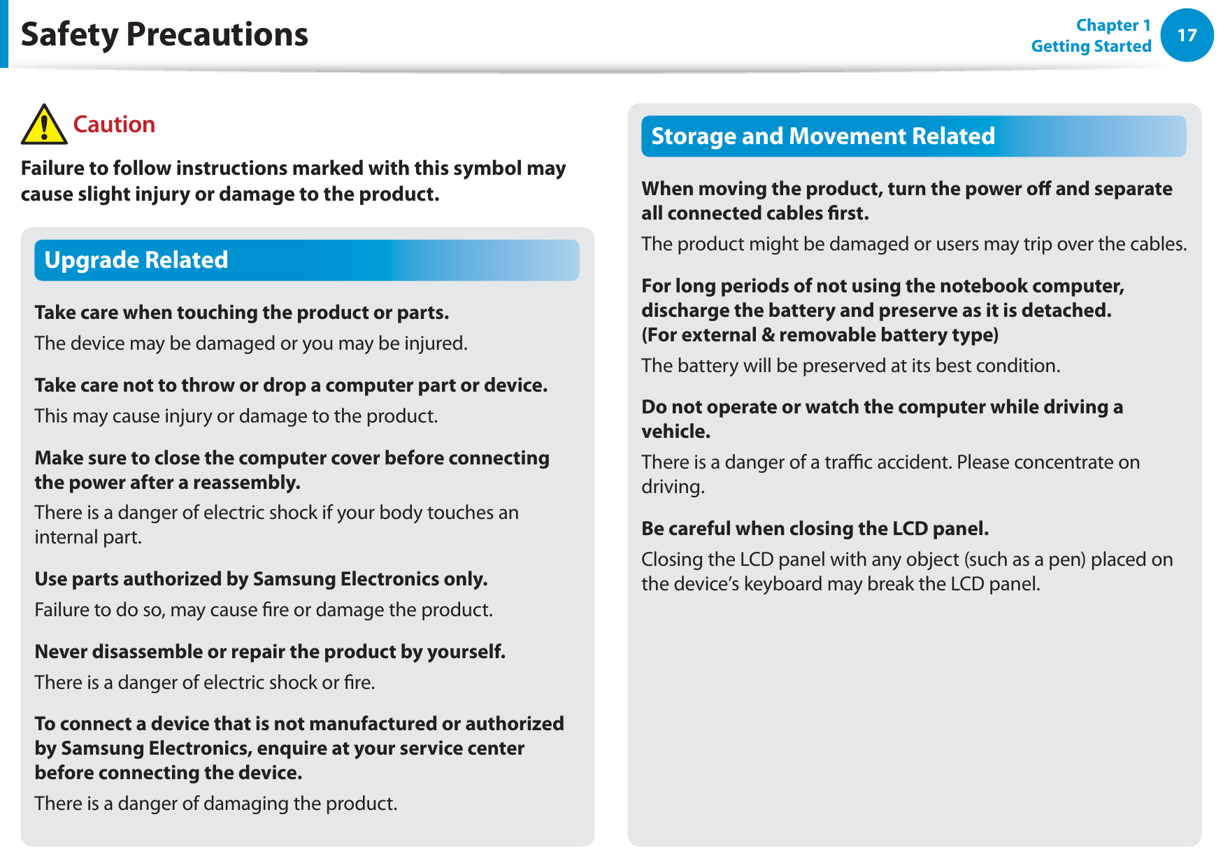 17Chapter 1 Getting StartedUpgrade RelatedTake care when touching the product or parts.The device may be damaged or you may be injured.Take care not to throw or drop a computer part or device.This may cause injury or damage to the product.Make sure to close the computer cover before connecting the power after a reassembly.There is a danger of electric shock if your body touches an internal part.Use parts authorized by Samsung Electronics only.Failure to do so, may cause re or damage the product.Never disassemble or repair the product by yourself.There is a danger of electric shock or re.To connect a device that is not manufactured or authorized by Samsung Electronics, enquire at your service center before connecting the device.There is a danger of damaging the product.Storage and Movement RelatedWhen moving the product, turn the power o and separate all connected cables rst.The product might be damaged or users may trip over the cables.For long periods of not using the notebook computer, discharge the battery and preserve as it is detached.  (For external &amp; removable battery type)The battery will be preserved at its best condition.Do not operate or watch the computer while driving a vehicle.There is a danger of a trac accident. Please concentrate on driving.Be careful when closing the LCD panel.Closing the LCD panel with any object (such as a pen) placed on the device’s keyboard may break the LCD panel.Safety Precautions CautionFailure to follow instructions marked with this symbol may cause slight injury or damage to the product.