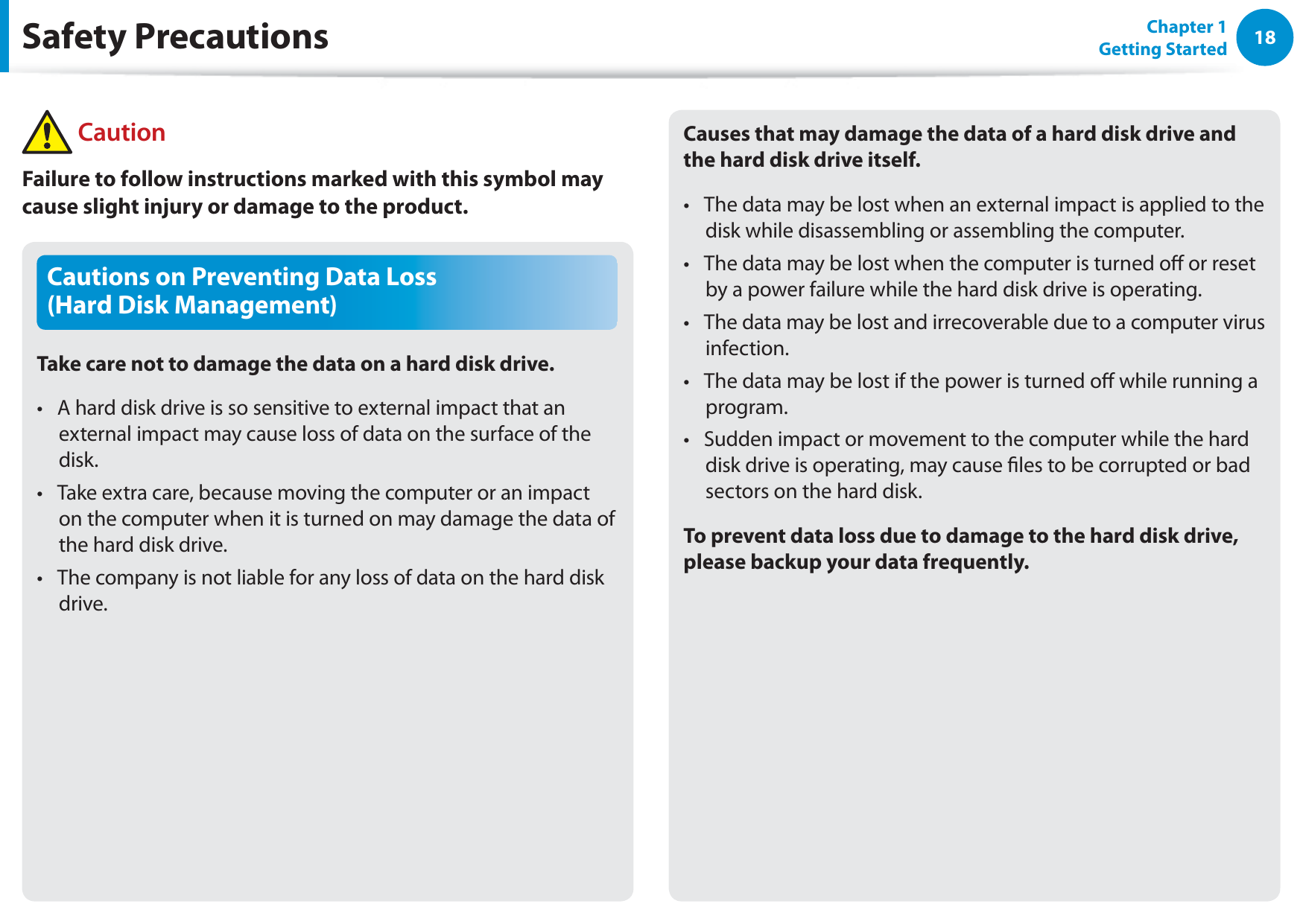 18Chapter 1 Getting StartedCautions on Preventing Data Loss  (Hard Disk Management)Take care not to damage the data on a hard disk drive.A hard disk drive is so sensitive to external impact that an t external impact may cause loss of data on the surface of the disk.Take extra care, because moving the computer or an impact t on the computer when it is turned on may damage the data of the hard disk drive.The company is not liable for any loss of data on the hard disk t drive.Causes that may damage the data of a hard disk drive and the hard disk drive itself.The data may be lost when an external impact is applied to the t disk while disassembling or assembling the computer.The data may be lost when the computer is turned o or reset t by a power failure while the hard disk drive is operating.The data may be lost and irrecoverable due to a computer virus t infection.The data may be lost if the power is turned o while running a t program.Sudden impact or movement to the computer while the hard t disk drive is operating, may cause les to be corrupted or bad sectors on the hard disk.To prevent data loss due to damage to the hard disk drive, please backup your data frequently.Safety Precautions CautionFailure to follow instructions marked with this symbol may cause slight injury or damage to the product.