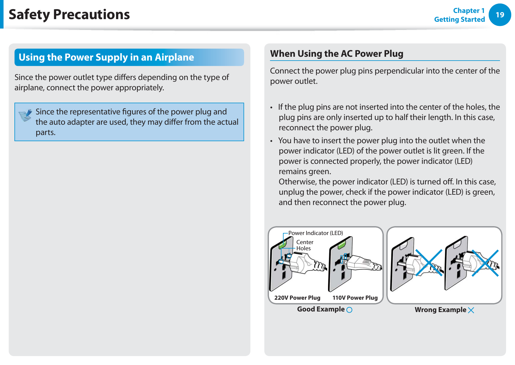 19Chapter 1 Getting StartedSafety PrecautionsUsing the Power Supply in an AirplaneSince the power outlet type diers depending on the type of airplane, connect the power appropriately. Since the representative gures of the power plug and the auto adapter are used, they may dier from the actual parts.When Using the AC Power PlugConnect the power plug pins perpendicular into the center of the power outlet.If the plug pins are not inserted into the center of the holes, the t plug pins are only inserted up to half their length. In this case, reconnect the power plug. You have to insert the power plug into the outlet when the t power indicator (LED) of the power outlet is lit green. If the power is connected properly, the power indicator (LED) remains green.  Otherwise, the power indicator (LED) is turned o. In this case, unplug the power, check if the power indicator (LED) is green, and then reconnect the power plug.Wrong Example Good Example 220V Power Plug 110V Power PlugCenter HolesPower Indicator (LED)