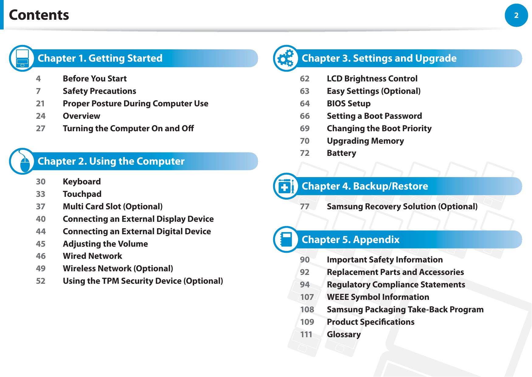 2Chapter 1 Getting StartedContents   Chapter 1. Getting Started4  Before You Start7 Safety Precautions21  Proper Posture During Computer Use24 Overview27  Turning the Computer On and O   Chapter 2. Using the Computer30 Keyboard33 Touchpad37  Multi Card Slot (Optional)40  Connecting an External Display Device44  Connecting an External Digital Device45  Adjusting the Volume46 Wired Network49  Wireless Network (Optional)52  Using the TPM Security Device (Optional)   Chapter 3. Settings and Upgrade62  LCD Brightness Control63  Easy Settings (Optional)64 BIOS Setup66  Setting a Boot Password69  Changing the Boot Priority70 Upgrading Memory72 Battery   Chapter 4. Backup/Restore77  Samsung Recovery Solution (Optional)   Chapter 5. Appendix90  Important Safety Information92  Replacement Parts and Accessories94  Regulatory Compliance Statements107  WEEE Symbol Information108  Samsung Packaging Take-Back Program109 Product Specications111 Glossary